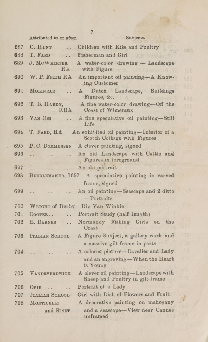 687 688 689 690 692 693 694 695 696 697 698 699 700 701 102 703 704 705 706 107 708 Attributed to or after. | Subjects. C. Hunt .. Children with Kite and Poultry | T, Fagp | Fisherman and Girl ) RA with Figure ing Customer Mounzar .. A Dutch Landscape, Buildings Figures, &amp;. T, B. Harpy, A fine water-eolor drawing—Off the RBA Coast of Wimeraux ? Van Oss .. A fine speculative oil painting—Still Life i ; Scotch Cottage with Figures P,C.Dommerszen A clever painting, signed An old Landscape | with Cattle and _ Figures j in foreground An old poi trait es asain 1697 A speculative painting in carved frame, signed | — Portraits Wrieat of Derby Rip Van Winkle CooPEr.. .. Portrait Study (half length) E. Barnes .. Normandy Fishing Girls on the Coast TIrauian Scooon A Figure Subject, a gallery work and a massive gilt frame in parts A colored picture—Cavalier and Lady and aa engraving— When the Heart is Young VANDEVERDWICK A clever oil painting— Landscape with Sheep and Poultry in gilt frame OPIE .. .. Portrait of a Lady Iranian ScHoo. Girl with Dish of Flowers and Fruit MonrTiIcELLi A decorative painting on mahogany unframed