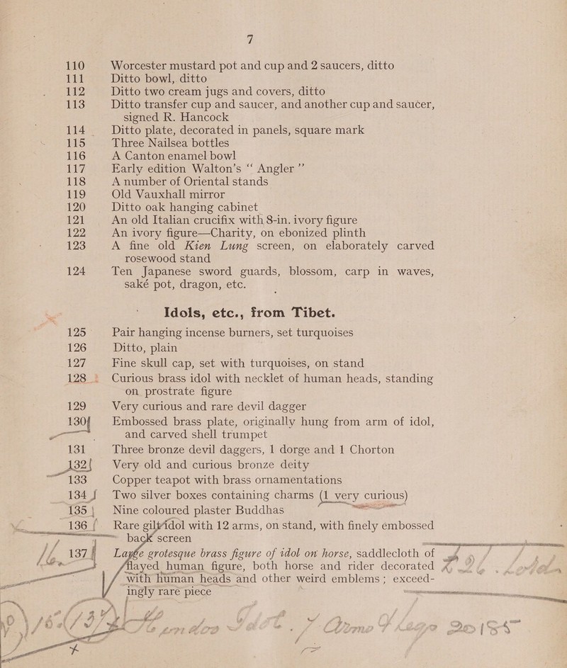 110 Worcester mustard pot and cup and 2 saucers, ditto 111 Ditto bowl, ditto 112 Ditto two cream jugs and covers, ditto 113 Ditto transfer cup and saucer, and another cup and saucer, signed R. Hancock 114 _— Ditto plate, decorated in panels, square mark ES Three Nailsea bottles 116 A Canton enamel bowl 117 Early edition Walton’s “ Angler ”’ 118 A number of Oriental stands 119 Old Vauxhall mirror 120 Ditto oak hanging cabinet 121 An old Italian crucifix with 8-in. ivory figure 122 An ivory figure—Charity, on ebonized plinth 123 A fine old Kien Lung screen, on elaborately carved rosewood stand 124 Ten Japanese sword guards, blossom, carp in waves, saké pot, dragon, etc. Idols, etc., from Tibet. 125 _+‘Pair hanging incense burners, set turquoises 126 Ditto, plain 127 Fine skull cap, set with turquoises, on stand 128 : Curious brass idol with necklet of human heads, standing on prostrate figure 129 Very curious and rare devil dagger 130f Embossed brass plate, originally hung from arm of idol, ma and carved shell trumpet 131 Three bronze devil daggers, 1 dorge and 1 Chorton 132{ Very old and curious bronze deity 133 Copper teapot with brass ornamentations 134) Two silver boxes containing charms (i very curious) Nine coloured plaster Buddhas a, , 136 (. Rare gil dol with 12 arms, on stand, with finely embossed i ge en eens Wace SCTEeL / f. 137 / Larée grotesque brass figure of idol on horse, saddlecloth of ah a flayed human figure, both horse and rider decorated A with human heads and other weird emblems ; | pasty rare &gt; piece : _eceeeneneuinaieinenanianen os RO cle  