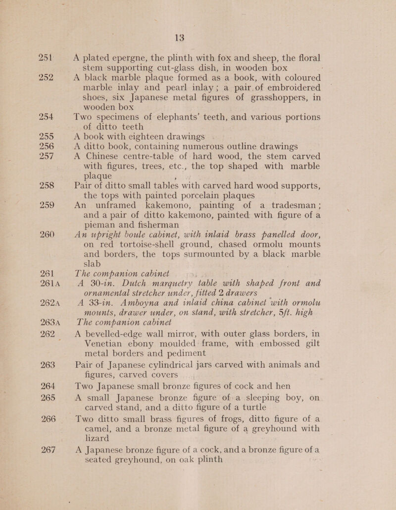 254 255 256 257 258 299 260 261 261A 2624 263A 262 _ 263 264 265 266 267 13 A plated epergne, the plinth with fox and sheep, the floral stem supporting cut-glass dish, in wooden box marble inlay and pearl inlay; a pair.of embroidered shoes, six Japanese metal figures of grasshoppers, in wooden box Two specimens of elephants’ teeth, and various portions of ditto teeth A book with eighteen drawings A ditto book, containing numerous outline drawings A Chinese centre-table of hard wood, the stem carved with figures, trees, etc., the top shaped with marble plaque Pair of ditto small tables with carved hard wood supports, the tops with painted porcelain plaques An unframed kakemono, painting of a tradesman ; and a pair of ditto kakemono, painted with figure of a pieman and fisherman An upright boule cabinet, with inlaid brass panelled door, on red tortoise-shell ground, chased ormolu mounts and borders, the tops surmounted by a black marble slab The companion cabinet A 30-1. Dutch marguetry table with shaped front and ornamental stretcher under, fitted 2 drawers A 33-in. Amboyna and inlaid china cabinet with ormolu mounts, drawer under, on stand, with stretcher, 5ft. high The companion cabinet A bevelled-edge wall mirror, with outer glass borders, in Venetian ebony moulded frame, with embossed gilt metal borders and pediment Pair of Japanese cylindrical jars carved with animals and figures, carved covers Two Japanese small bronze figures of cock and hen A small Japanese bronze figure of:a sleeping boy, on carved stand, and a ditto figure of a turtle Two ditto small brass figures of frogs, ditto figure of a camel, and a bronze metal figure of a ee suound with lizard A Japanese bronze figure of a cock, and a bronze figure of a seated greyhound, on oak plinth