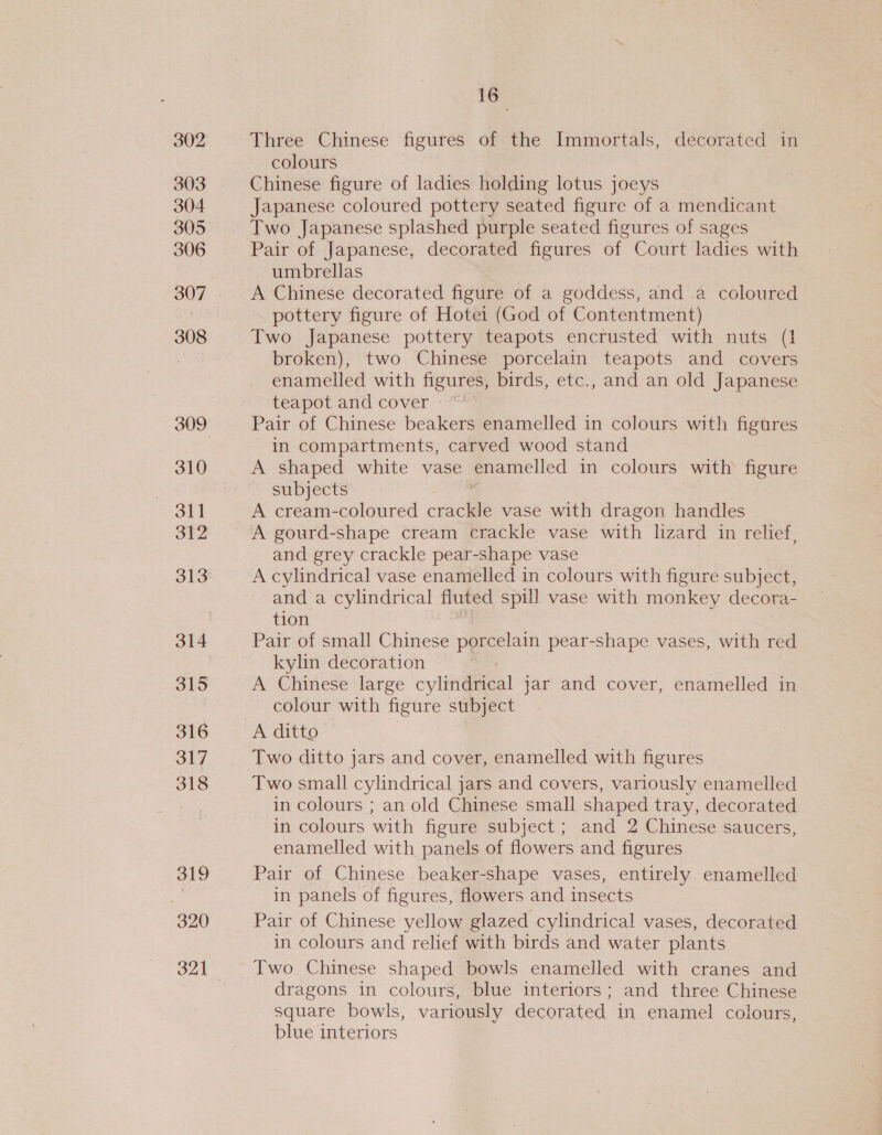303 304 305 306 308 310 3l1 312 313 314 315 316 317 318 319 320 321 16° Three Chinese figures of the Immortals, decorated in colours Chinese figure of ladies holding lotus joeys Japanese coloured pottery seated figure of a mendicant Two Japanese splashed purple seated figures of sages Pair of Japanese, decorated figures of Court ladies with umbrellas A Chinese decorated figure of a goddess, and a coloured pottery figure of Hotei (God of Contentment) Two Japanese pottery teapots encrusted with nuts (1 broken), two Chinese porcelain teapots and covers enamelled with figures, birds, etc., and an old Japanese teapot and cover ~ Pair of Chinese beakers enamelled in colours with figures in compartments, carved wood stand A shaped white vase enamelled in colours with figure subjects | A cream-coloured crackle vase with dragon handles A gourd-shape cream crackle vase with lizard in relief, and grey crackle pear-shape vase A cylindrical vase enamelled in colours with figure subject, and a cylindrical fluted spill vase with monkey decora- tion Pair of small Chinese porcelain pear-shape vases, with red kylin decoration A Chinese large cylindrical jar and cover, enamelled in colour with figure subject A ditto Two ditto jars and cover, enamelled with figures Two small cylindrical jars and covers, variously enamelled in colours ; an old Chinese small shaped tray, decorated in colours with figure subject ; and 2 Chinese saucers, enamelled with panels of flowers and figures Pair of Chinese beaker-shape vases, entirely enamelled in panels of figures, flowers and insects Pair of Chinese yellow glazed cylindrical vases, decorated in colours and relief with birds and water plants Two Chinese shaped bowls enamelled with cranes and dragons in colours, blue interiors; and three Chinese square bowls, variously decorated in enamel colours, blue interiors