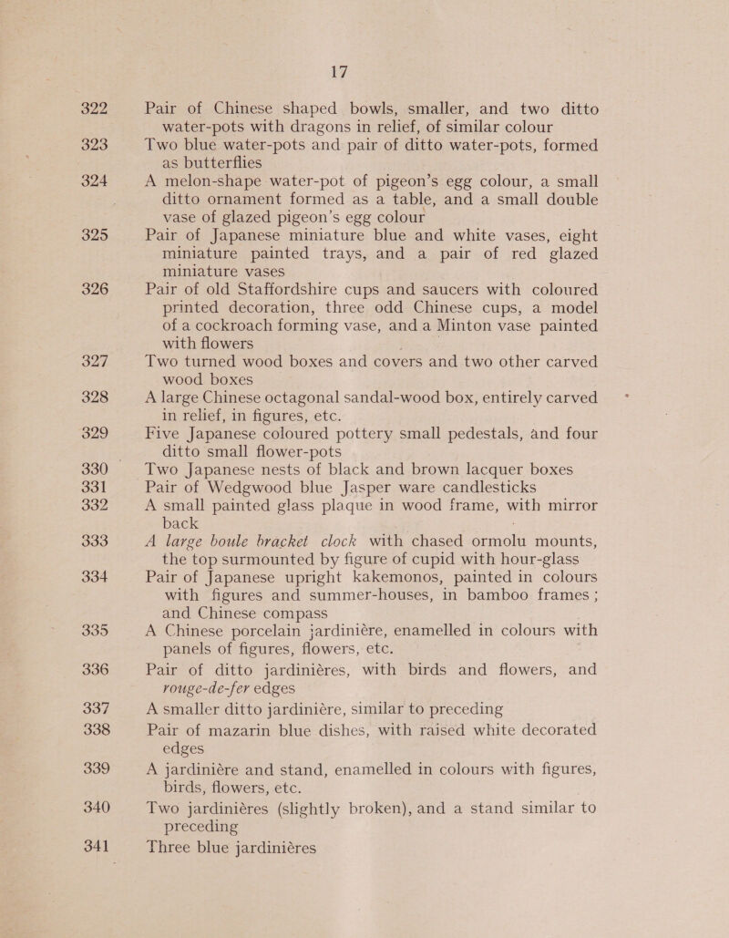 322 323 324 325 326 335 336 337 338 339 340 17 Pair of Chinese shaped bowls, smaller, and two ditto water-pots with dragons in relief, of similar colour Two blue water-pots and pair of ditto water-pots, formed as butterflies A melon-shape water-pot of pigeon’s egg colour, a small ditto ornament formed as a table, and a small double vase of glazed pigeon’s egg colour Pair of Japanese miniature blue and white vases, eight miniature painted trays, and a pair of red glazed miniature vases Pair of old Staffordshire cups and saucers with coloured printed decoration, three odd Chinese cups, a model of a cockroach forming vase, and a Minton vase painted with flowers : Two turned wood boxes and covers and two other carved wood boxes A large Chinese octagonal sandal-wood box, entirely carved ii Tellef, 1m figures, etc. Five Japanese coloured pottery small pedestals, and four ditto small flower-pots Two Japanese nests of black and brown lacquer boxes Pair of Wedgwood blue Jasper ware candlesticks A small painted glass plaque in wood frame, with mirror back ; A large boule bracket clock with chased ormolu mounts, the top surmounted by figure of cupid with hour-glass Pair of Japanese upright kakemonos, painted in colours with figures and summer-houses, in bamboo frames ; and Chinese compass A Chinese porcelain jardiniére, enamelled in colours with panels of figures, flowers, etc. Pair of ditto jardiniéres, with birds and flowers, and rouge-de-fer edges A smaller ditto jardiniére, similar to preceding Pair of mazarin blue dishes, with raised white decorated edges A jardiniére and stand, enamelled in colours with figures, birds, flowers, etc. Two jardiniéres (slightly broken), and a stand similar to preceding Three blue jardiniéres