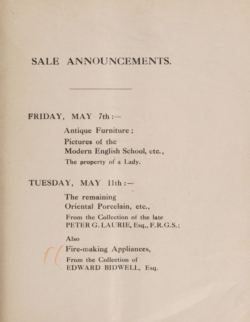 SALE ANNOUNCEMENTS. FRIDAY, MAY /7/th:— Antique Furniture ; Pictures of the Modern English School, etc., The property of a Lady. TUESDAY, MAY lith:— The remaining Oriental Porcelain, etc., From the Collection of the late PETER G. LAURIE, Esq., F.R.G:S.; Also ~ ?” e ° e ff Fire-making Appliances, ' From the Collection of EDWARD BIDWELL, Esq.