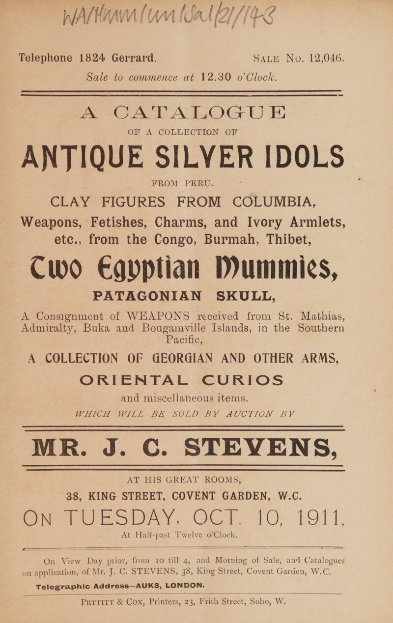 INTE MEO T VV Ue ei fi TN j é Telephone 1824 Gerrard. SALE No. 12,046. Sale to commence at 12.30 o’Clock. A CATALOGU E OF A COLLECTION OF ANTIQUE SILVER IDOLS FROM PERU. CLAY FIGURES FROM COLUMBIA, Weapons, Fetishes, Charms, and Ivory Armlets, etc., from the Congo, Burmah, Thibet, © Cwo Egvptian Dummies, PATAGONIAN SKULL, A Consignment of WEAPONS received from St. Mathias, Admiralty, Buka and Bougamville Islands, in the Southern Pociue; A COLLECTION OF GEORGIAN AND OTHER ARMS, ORIENTAL CURIOS and miscellaneous items. Weve We LB SOLD BY AUCTION BY MR. J. C. STEVENS, AT HIS GREAT ROOMS, 38, KING STREET, COVENT GARDEN, W.C. Oe Ue obry, OC. 10; 1911, At Half-past Twelve o’Clock.   On View Day prior, from Io till 4, and Morning of Sale, and Catalogues on application, of Mr. J. C. STEVENS, 38, King Street, Covent Garden, W.C.    Telegraphic Address—AUKS, LONDON. PETTITT &amp; COx, Printers, 23, Frith Street, Soho, W, 