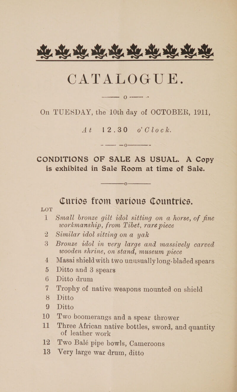 CATALOGUE. Ooe-- 2  At: A230 @ Ciocs. -—— —o  - i oe eels Co ON fmt pa pat (GeO Go SI a eo bo  Oo  Curios from various Countries. Small bronze gilt idol sitting on a horse, of fine workmanship, from Tibet, raré piece Similar rdol sitting ona yak Bronze wdol in very large and massively carved wooden shrine, on stand, museum piece Masai shield with two unusually long- bladed spears Ditto and 3 spears Ditto drum Trophy of native weapons mounted on shield Ditto Ditto Two boomerangs and a spear thrower Three African native bottles, sword, and quantity of leather work Two Balé pipe bowls, Cameroons Very large war drum, ditto