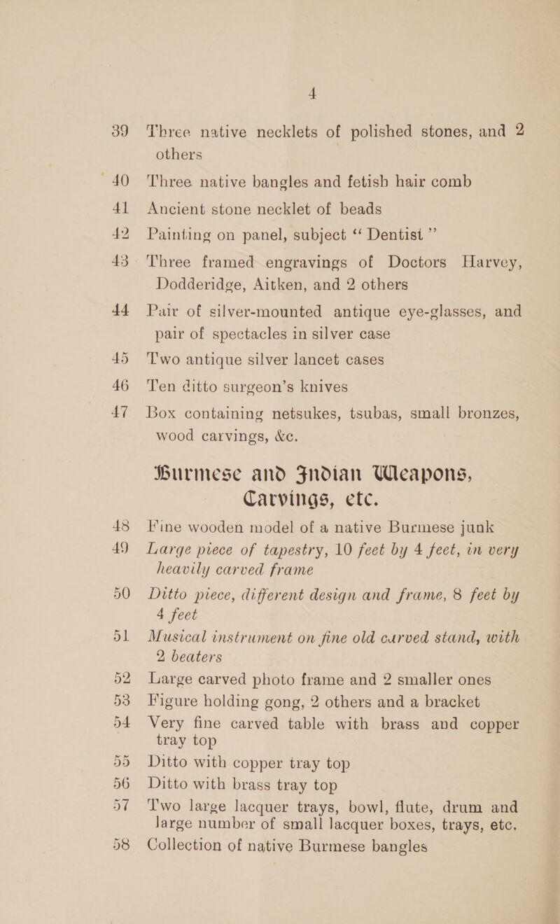 39 40 4] 42 43 4 Three native necklets of polished stones, and 2 others Three native bangles and fetisb hair comb Ancient stone necklet of beads Painting on panel, subject ‘‘ Dentist ”’ Three framed engravings of Doctors Harvey, Dodderidge, Aitken, and 2 others Pair of silver-mounted antique eye-glasses, and pair of spectacles in silver case ‘Two antique silver lancet cases Ten ditto surgeon’s knives Box containing netsukes, tsubas, small bronzes, wood carvings, &amp;c. Burmese and Fndian Wleapons, Carvings, etc. line wooden model of a native Burmese junk Large piece of tapestry, 10 feet by 4 feet, in very heavily carved frame Ditto piece, different design and frame, 8 feet by 4 feet Musical instrument on fine old curved stand, with 2 beaters Large carved photo frame and 2 smaller ones Figure holding gong, 2 others and a bracket Very fine carved table with brass and copper tray top Ditto with copper tray top Ditto with brass tray top Two large lacquer trays, bowl, flute, drum and Jarge number of small lacquer boxes, trays, etc. Collection of native Burmese bangles