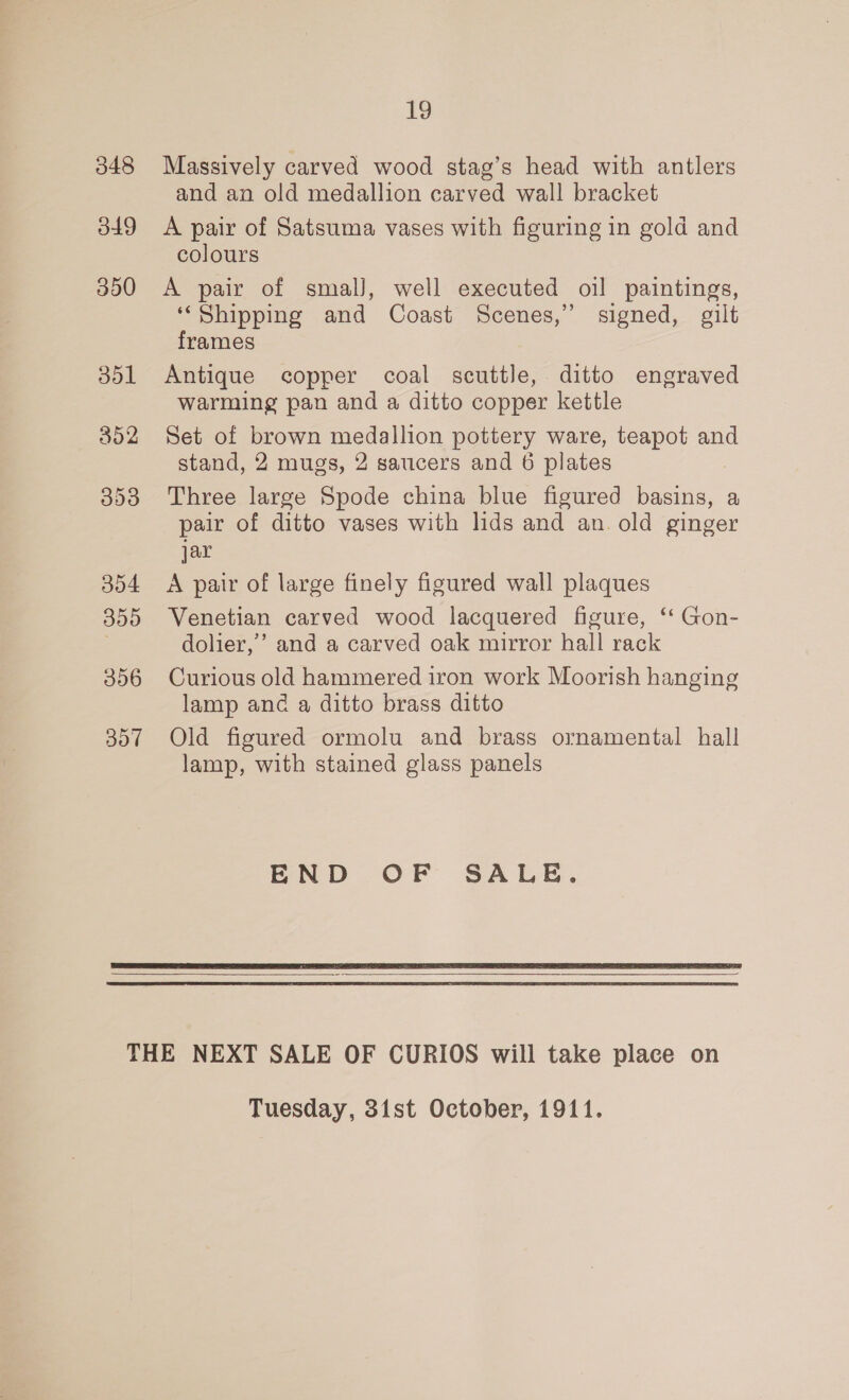 348 dt9 350 304 359 306 307 i9 Massively carved wood stag’s head with antlers and an old medallion carved wall bracket A pair of Satsuma vases with figuring in gold and colours A pair of smal], well executed oil paintings, ‘“Shipping and Coast Scenes,” signed, gilt frames Antique copper coal scuttle, ditto engraved warming pan and a ditto copper kettle Set of brown medallion pottery ware, teapot and stand, 2 mugs, 2 saucers and 6 plates Three large Spode china blue figured basins, a pair of ditto vases with lids and an. old ginger jar A pair of large finely figured wall plaques Venetian carved wood lacquered figure, ‘‘ Gon- dolier,’ and a carved oak mirror hall rack Curious old hammered iron work Moorish hanging lamp and a ditto brass ditto Old figured ormolu and brass ornamental hall lamp, with stained glass panels END OF SALE.   Tuesday, 3ist October, 1911.