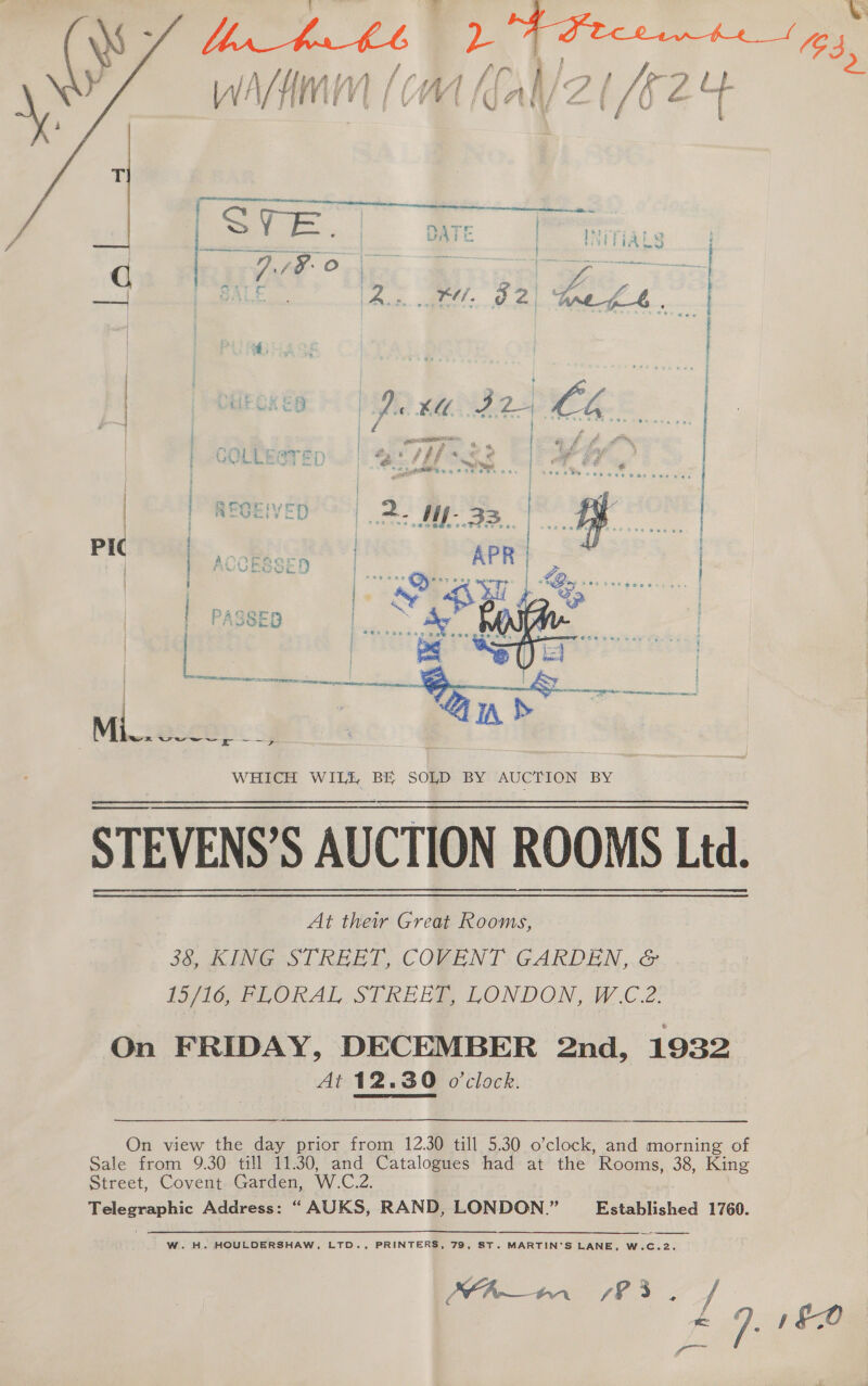 lia eo caste apenas EE ~~ omens ~ vi he ) 7 ine ee ee ee ] 1 j Mi... wewwp --y&gt; WHICH WILE BE SOLD BY AUCTION BY STEVENS’S AUCTION ROOMS Ltd. At their Great Rooms, 38, KING STREET, COVENT GARDEN, &amp; IGE LORAL STRERB. LONDON, W £2: On FRIDAY, DECEMBER 2nd, 1932 At 12.30 o'clock.   On view the day prior from 12.30 till 5.30 o’clock, and morning of Sale from 9.30 till 11.30, and fea had at the Rooms, 38, King Street, Covent Garden, W.C.2 Telegraphic Address: “ AUKS, RAND, LONDON.” Established 1760.  W. H. HOULDERSHAW, LTD., PRINTERS, 79, ST. MARTIN'S LANE, W.C.2. UA a 7S { | A pha
