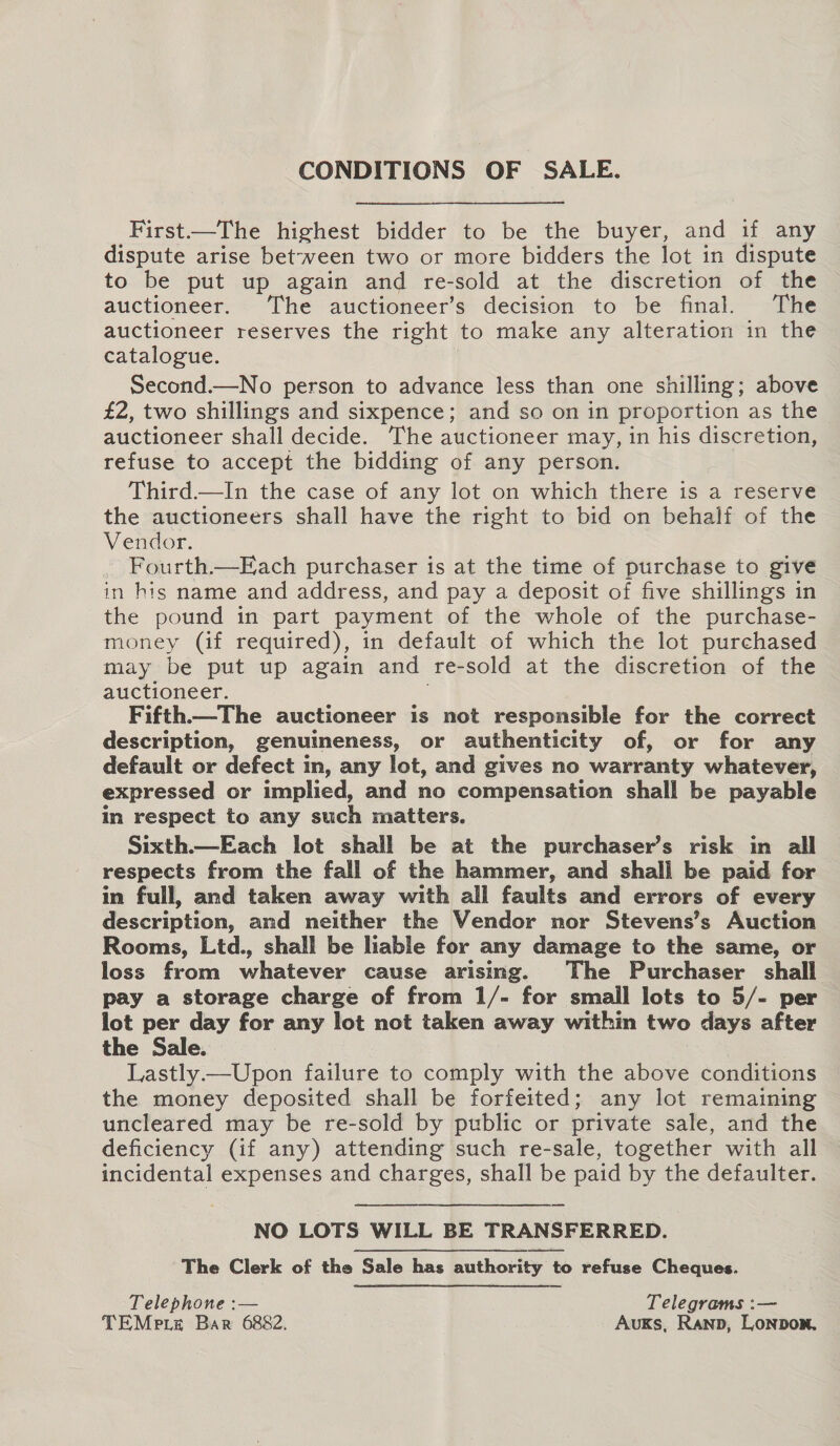 CONDITIONS OF SALE. First——The highest bidder to be the buyer, and if any dispute arise between two or more bidders the lot in dispute to be put up again and re-sold at the discretion of the auctioneer. The auctioneer’s decision to be final. The auctioneer reserves the right to make any alteration in the catalogue. Second.—No person to advance less than one shilling; above £2, two shillings and sixpence; and so on in proportion as the auctioneer shall decide. The auctioneer may, in his discretion, refuse to accept the bidding of any person. Third—In the case of any lot on which there is a reserve the auctioneers shall have the right to bid on behalf of the Vendor. Fourth.—Each purchaser is at the time of purchase to give in his name and address, and pay a deposit of five shillings in the pound in part payment of the whole of the purchase- money (if required), in default of which the lot purchased may be put up again and re-sold at the discretion of the auctioneer. Fifth—The auctioneer is not responsible for the correct description, genuineness, or authenticity of, or for any default or defect im, any lot, and gives no warranty whatever, expressed or implied, and no compensation shall be payable in respect to any such matters. Sixth.—Each lot shall be at the purchaser’s risk in all respects from the fall of the hammer, and shall be paid for in full, and taken away with all faults and errors of every description, and neither the Vendor nor Stevens’s Auction Rooms, Ltd., shall be liable for any damage to the same, or loss from whatever cause arising. The Purchaser shall pay a storage charge of from 1/- for small lots to 5/- per lot per day for any lot not taken away within two days after the Sale. | Lastly —Upon failure to comply with the above conditions the money deposited shall be forfeited; any lot remaining uncleared may be re-sold by public or private sale, and the deficiency (if any) attending such re-sale, together with all incidental expenses and charges, shall be paid by the defaulter. NO LOTS WILL BE TRANSFERRED. The Clerk of the Sale has authority to refuse Cheques. Telephone :— Telegrams :— TEMpiz Bar 6882. AuKs, Ranp, Lonbon.