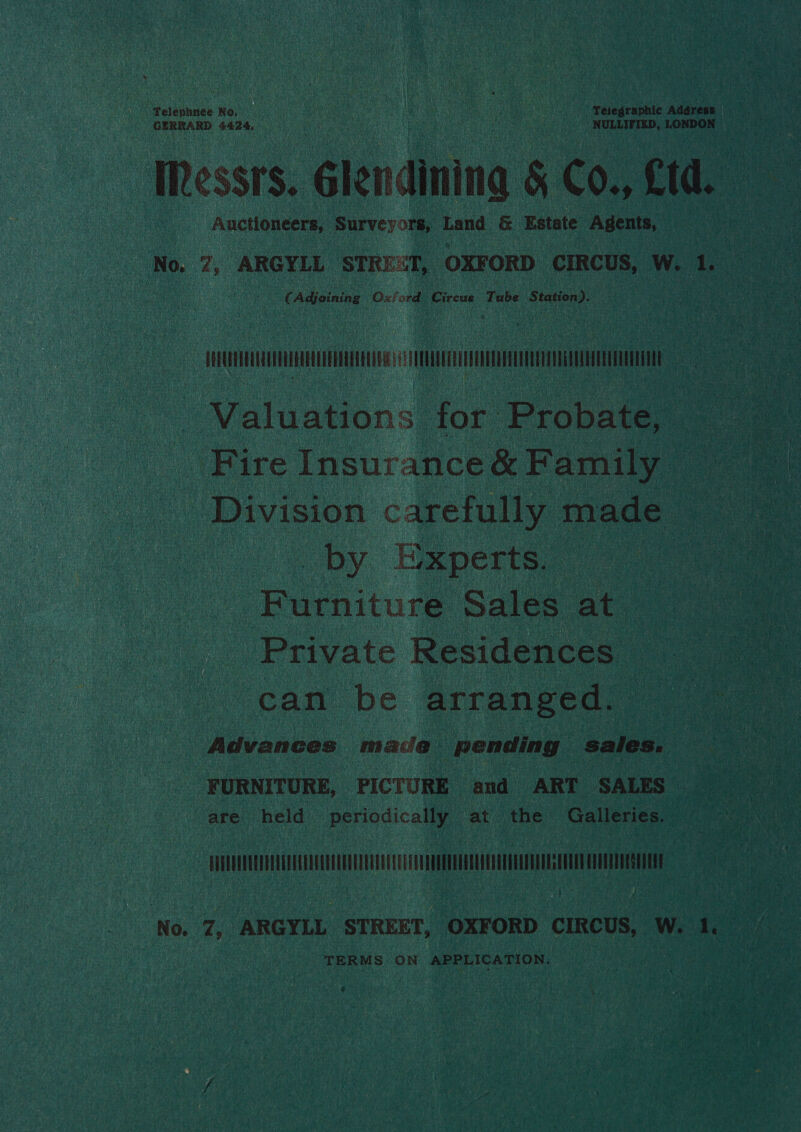 GERRARD 4424. He) Coe acre Ste ce gan ae | NULLIFIED, LONDON — ~ Messrs lendining § Co., £td.  Auctioneers, ‘Surves ore, Land e Estate Agents, ieee  oo Adjoining Osford Circus ‘Tube Station). ni U Cn | Dy. Experts, | epaitul Sales ‘at Private Residences | can be arranged. are held periodically at the Galleries. pias eke fe SC : No. hs ARGYLL STREET, “OXF ORD CIRCUS, W. fe : TERMS. ON APPLICATION. | é: ee iy