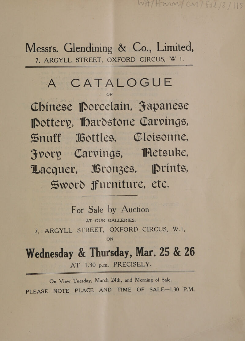 Messrs. Glendining &amp; Co., Limited, 7, ARGYLL STREET, OXFORD CIRCUS, W |. Ke GATALOGUE OF Chinese Porcelain, Japanese Pottery, ardstone Carvings, Snuff Bottles, Cloisonne, Svory Carvings, Wetsuke, Lacquer, Bronges, Prints, Sword ffurniture, etc. —_——S—$ For Sale by Auction AT OUR GALLERIES, 7, ARGYLL STREET, OXFORD CIRCUS, WI, ON Wednesday &amp; Thursday, Mar. 25 &amp; 26 AT «1,30 ‘p.m. aRREGISELY.   On View Tuesday, March 24th, and Morning of Sale. PLEASE NOTE PLACE AND TIME OF SALE—1.30 P.M.