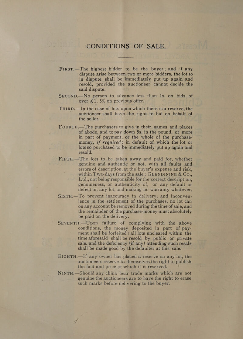 CONDITIONS OF SALE, First.—The highest bidder to be the buyer; and if any dispute arise between two or more bidders, the lot so in dispute shall be immediately put up again and resold, provided the auctioneer cannot decide the said dispute. SECOND.—No person to advance less than ls. on bids of over £1, 5% on previous offer. THIRD.—In the case of lots upon which there isa reserve, the auctioneer shall have the right to bid on behalf of the seller. FOURTH.—The purchasers to give in their names and places of abode, and to pay down 5s. in the pound, or more in part of payment, or the whole of the purchase- money, tf required: in default of which the lot or lots so purchased to be immediately put up again and resold. FIFTH.—The lots to be taken away and paid for, whether genuine and authentic or not, with all faults and errors of description, at the buyer’s expense and risk, within Two days from the sale; GLENDINING &amp; Co., Ltd., not being responsible for the correct description, genuineness, or authenticity of, or any default or defect in, any lot, and making no warranty whatever. SIXTH.—To prevent inaccuracy in delivery, and inconven- ience in the settlement of the purchases, no lot can on any account be removed during the time of sale, and the remainder of the purchase-money must absolutely be paid on the delivery. SEVENTH.—Upon failure of complying with the above conditions, the money deposited in part of pay- ment shall be forfeited; all lots uncleared within the time aforesaid shall be resold by public or private sale, and the deficiency (if any) attending such resale shall be made good by the defaulter at this sale. EIGHTH.—If any owner has placed a reserve on any lot, the auctioneers reserve to themselves the right to publish the fact and price at which it is reserved. . NINTH.—Should any china bear trade marks which are not genuine the auctioneers are to have the right to erase such marks before delivering to the buyer.