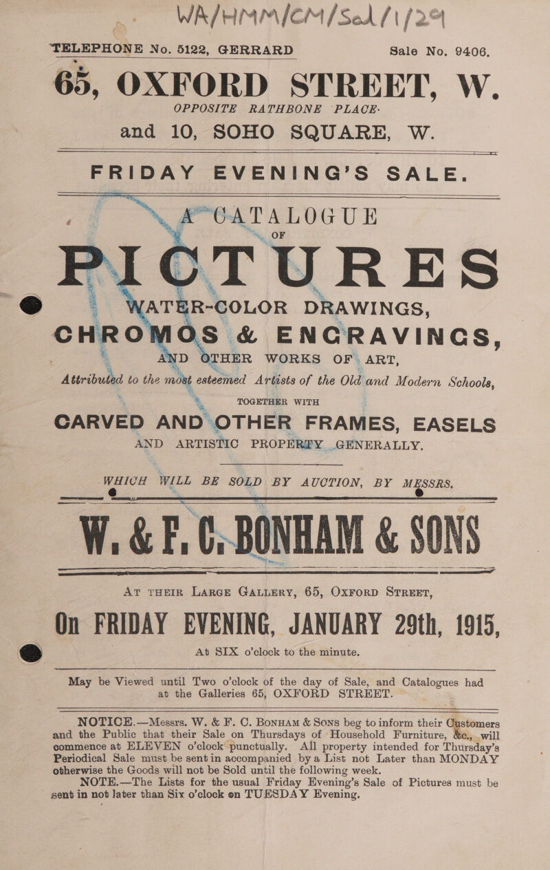 WA/HMMICM/Sed 11 (2% TELEPHONE No. 5122, GERRARD Sale No. 9406. 65, OXFORD STREET, W. OPPOSITE RATHBONE ‘PLACE: and 10, SOHO SQUARE, W.       7 N 4 OTHER WORKS OF | ART, Aerie to the moet esteemed Artists of the Old and Modern Schoole, *. TOGETHER WITH CARVED AND OTHER FRAMES, EASELS AND ARTISTIC PROPEREY. GENERALLY, hate WILL BE ws a BY AUCTION, BY me eee W.&amp;E.C, BONHAM &amp; SONS        AT THEIR LarcE GALLERY, 65, OxFORD STREET, On FRIDAY EVENING, JANUARY 29th, 1915, At SIX o’clock to the minute.  May be Viewed until Two o’clock of the day of Sale, and oo had at the Galleries 65, OXFORD STREET.  NOTICE,—Messrs. W. &amp; F. C. Bonuam &amp; Sons beg to inform their Cu and the Public that their Sale on Thursdays of Household Furniture, &amp;e., . commence at ELEVEN o’clock’ punctually. All property intended for Thursday’s Periodical Sale must be sentin accompanied bya List not Later than MONDAY otherwise the Goods will not be Sold until the following week. NOTE.—The Lists for the usual Friday Evening’s Sale of Pictures must be sent in not Jater than Six o’clock on TUESDAY Evening, 