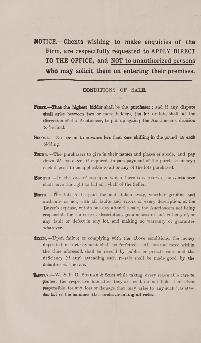 NOTICE.—Chents wishing to make enquiries of tne Firm, are respectfully requested to APPLY DIRECT TO THE OFFICE, and NOT to unauthorized persons who may solicit them on entering their premises.  CONDITIONS OF SALE  Fiest.—That the highest bidder shall be the purchaser; and if any dispute ghall arise between two or more bidders, the lot or lots, shall, at the discretion of the Auctioneer, be put up again; the Auctioneer’s decision to be final. Seconp. --No person to advance less than one shilling in the pound at eacb bidding. Turrp.—-The purchasers to give in their names and places et abode, and pay down 25 PER cENT., if required, in part payment of the purchase-money ; such d posit to be applicable to all or any of the lots purchased. Bovatu.—In the case of lots upon which there is a reserve, the Auctionees shall have the right to bid on behalf of the Selier. Wrtu.—The lots to be paid for and taken away, whether genuine and authentic cr not, with all faults and errors of every description, at the Buyer’s expense, within one day after the sale, the Auctioneers not being responsible for the correct description, genuineness or authenticity of, or any fault or defect in any lot, and making no warranty or guarantee whatever. S8i1xtH.—Upon failure ot complying with the above conditions, the money deposited in part payment shall be forfeited. All lots uncleared within the time aforesaid, shall be re-sold by public or private sale, and the deficiency (if any) attending such re-sale shall be made good by the defaulter at this sa.e. @aetixy.—W. &amp; F. C. Bonuam &amp; Sons while taking every reasonable care te protect the respective lots after they are sold, do not hold themselves gesponsibie for any loss or damage that may arise te any such !_ts afse- @m faci of the hammer the vurchaser taking all riska