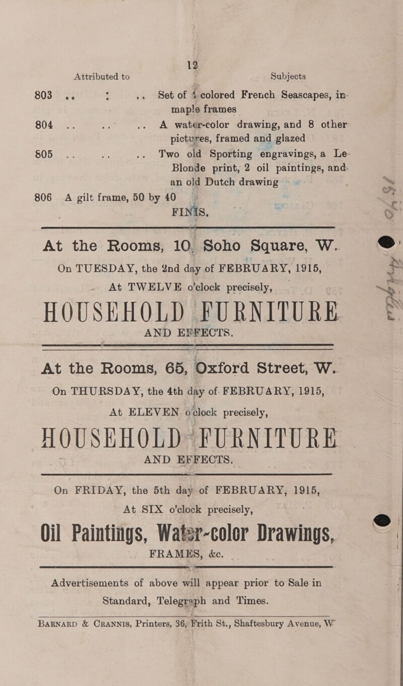 12 Attributed to i Subjects 803 4. : .. Set of 4 colored French Seascapes, in- maple frames 804 .. As .. A water-color drawing, and 8 other pictures, framed and glazed BODa ss; .. Two old Sporting © engravings, a Le- Blonde print, 2 oil paintings, and: an old Dutch drawing 806 A gilt frame, 50 by 40 FINIS.  At the Rooms, 10. Soho Square, W. On TUESDAY, the 8nd day of FEBRUARY, 1915, _ At TWELVE o’clock precisely, HOUSEHOLD FURNITURE AND EFFECTS.  At the Rooms, 65, Oxford Street, W. On THURSDAY, the 4th day of FEBRUARY, 1915, At ELEVEN o clock precisely, AOUSEHOLD FURNITURE AND EFFECTS. On FRIDAY, the 5th day of FEBRUARY, 1915, At SIX o'clock precisely, Oil Paintings, Watsr-color Drawings, FRAMES, &amp;c.   Advertisements of above will appear prior to Sale in Standard, Telegraph and Times. BARNARD &amp; CRANNIS, Printers, 36, Frith St., Shaftesbury Avenue, W”