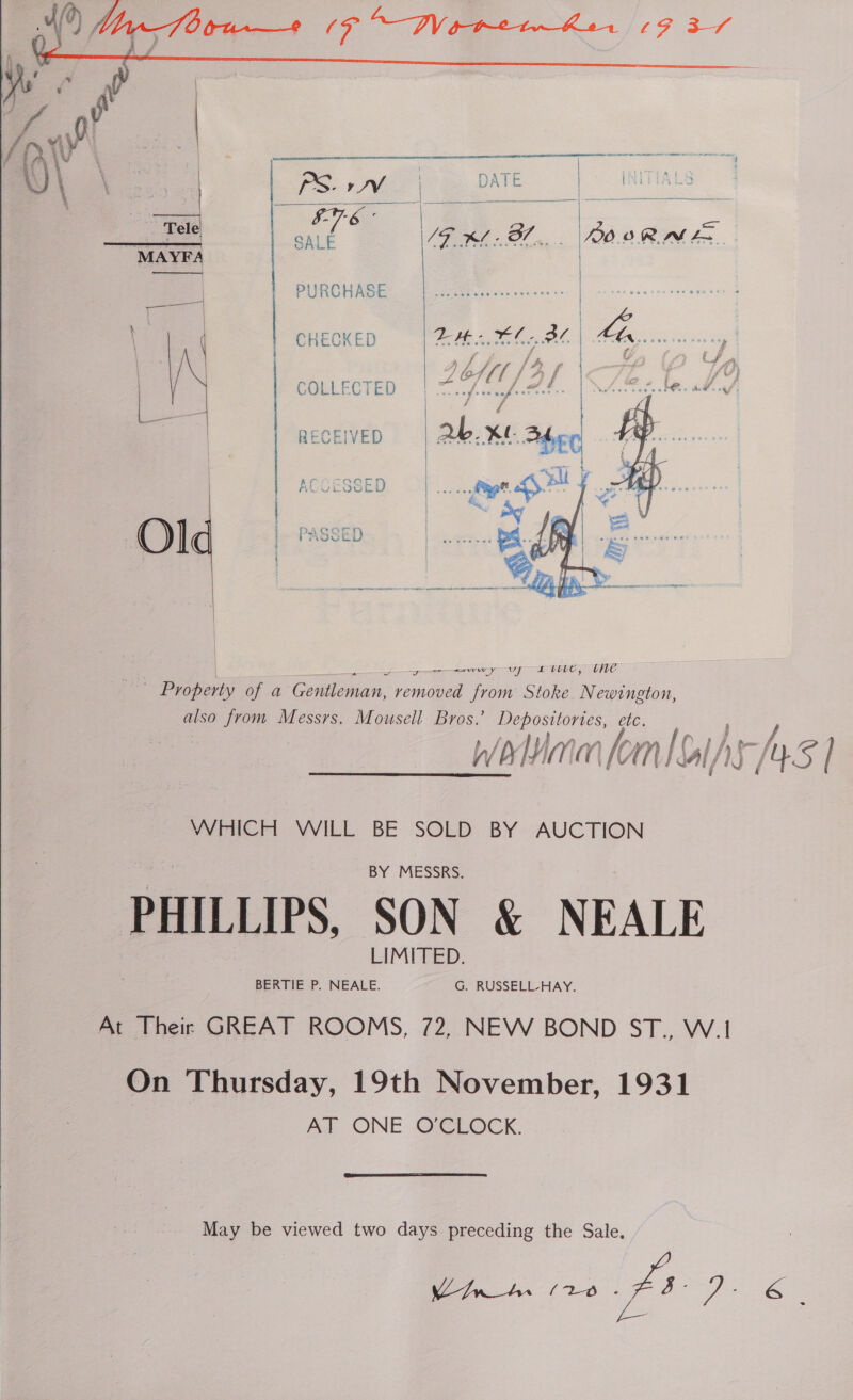     PURCHASE CHECKED   A \ ' ak Uf a { LP) f. f j a f A te | | eoLLeeTED | = /Z.m. fa as/, RECEIVED A 3SED | | OM] |. PASSED |  aww y UCU, tne Bo hols of a Goleman, vemeuan oat Stoke Newington, po from Messrs. Mousell Bros.’ en etc, Wolnm fom I GIAS rns | VJNICH VVILL BE SOLD BY AUCTION PHILLIPS, SON &amp; NEALE At Their GREAT ROOMS, 72, NEW BOND ST., W.1! On Thursday, 19th November, 1931 AT ONE O'CLOCK.   May be viewed two days preceding the Sale. elf 7. «