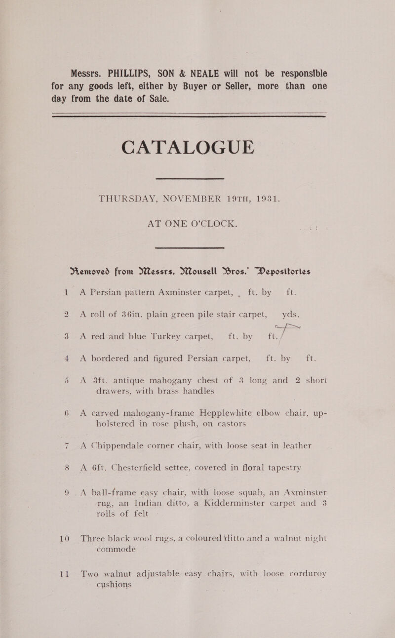 Messrs. PHILLIPS, SON & NEALE will not be responstble for any goods left, either by Buyer or Seller, more than one day from the date of Sale. CATALOGUE. THURSDAY; NOVEMBER. P9TH, 1931, AT ONE O’CEOCK, Removed from Wessrs, Wousell Bros.’ Depositories i A Persian pattern Axminster carpet, . ft. by ft. 2 A roll of 36in. plain green pile stair carpet, yds. Cf 3 -A red-and blue Turkey carpet, ft. by ~ ft. a © bordered and heurecd’ Persian. carpet, ft; by {t. Or A 8ft. antique mahogany chest of 3 long and 2 short drawers, with brass handles 6 A carved mahogany-frame Hepplewhite elbow chair, up- holstered in rose plush, on castors ~I A Chippendale corner chair, with loose seat in leather 8 <A Git. Chesterfield settee, covered in floral tapestry 9 A ball-frame easy chair, with loose squab, an Axminster rug, an Indian ditto, a Kidderminster carpet and 38 rolls of felt 10 Three black wool rugs, a coloured ditto and a walnut night commode 11 Two walnut adjustable easy chairs, with loose corduroy cushions