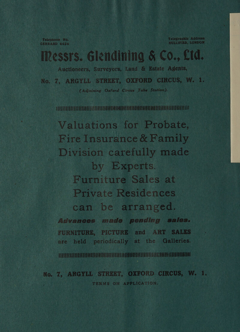 Telephone No. . : Telegraphic Addrens GERRARD 4424 Wide ok NULLIFIED, LONDON IRessts. Glendining § Co., £td. Auctioneers, Surveyors Land &amp; Estate Agents, ‘No. 7, ARGYLL STREET, OXFORD CIRCUS, W. 1. (Adjoining Oxford Circus Tube Station). Mit Valuations for Probate, Fire Insurance &amp; Family Division carefully made by Experts. Furniture Sales at Private Residences can be arranged. Advanees made pending sales. FURNITURE, PICTURE and ART SALES -are held periodically at the Galleries.  NR No. 7, ARGYLL STREET, OXFORD CIRCUS, W. i. TERMS ON APPLICA TION.