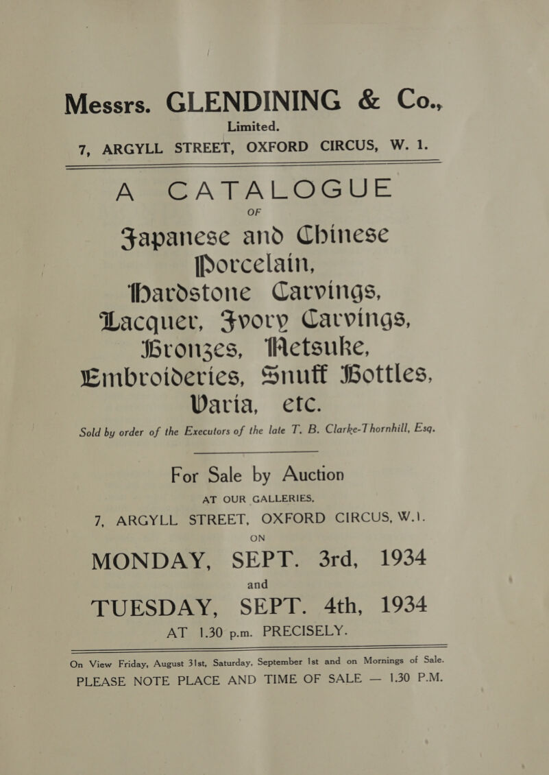 Messrs. GLENDINING &amp; Ca., Limited. 7, ARGYLL STREET, OXFORD CIRCUS, W. 1. Atm A TWA SOGGY E Japanese and Chinese [Dorcelain, DMardstone Carvings, Lacquer, Fvory Carvings, Gronzes, Hetsuke, Embroideries, Snutf Bottles, Waria, etc. Sold by order of the Executors of the late T. B. Clarke-Thornhill, Esq.    For Sale by Auction AT OUR GALLERIES, 7, ARGYLL STREET, OXFORD CIRCUS, W.). MONDAY, SEPT. 3rd, 1934 and TUESDAY, SEPT. 4th, 1934 AT 1.30°p.m. PRECISELY.  On View Friday, August 3st, Saturday, September Ist and on Mornings of Sale. PLEASE NOTE PLACE AND TIME OF SALE — 1.30 P.M.