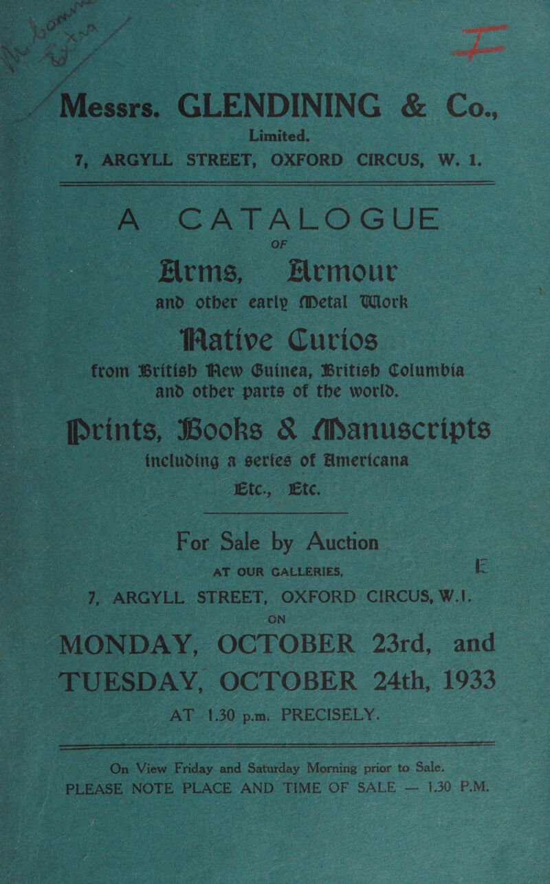     Oe “Messrs. GLENDINING &amp; Co., Limited. Te ARGYLL STREET, OXFORD CIRCUS, W. 1. - CATALOGUE -Zlrms, 7 aout and other early Metal Work - fative Curios ftom ‘British few Guinea, ‘British Columbia ae . and otber parts of the world. | Prints, Books &amp; Manuscripts ee _ including a sertes of Americana : Ete. Etc.   oe or “Sale ae Auction. | ee AT OUR Galienies, = =e ee - ARGYLL a goats nasa CIRCUS, W.I. | “MONDAY, OCTOBER 23rd, and oe ‘TUESDAY, OCTOBER 24th, 1933 _ AT 1.30 p.m. PRECISELY. 