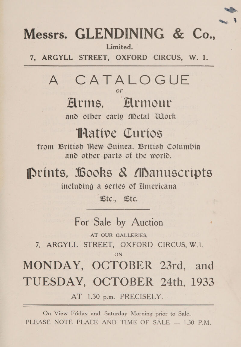 Messrs. GLENDINING &amp; Ca., Limited. Arms, Hrmour and otber early Metal Ulork hative Curios from British Mew Guinea, British Columbia and otber parts of the world. [Ptints, Books &amp; Manuscripts including a series of Einericana | Wie... wet,  For Sale by Auction AT OUR GALLERIES, 7, ARGYLL STREET, OXFORD CIRCUS, W.1. ON MONDAY, OCTOBER 23rd, and TUESDAY, OCTOBER 24th. 1933 AT 1.30 pm. PRECISELY. On View Friday and Saturday Morning prior to Sale. PFeesoe, NOTE PLACE AND TIME. OF SALE — 1.30 P.M. 