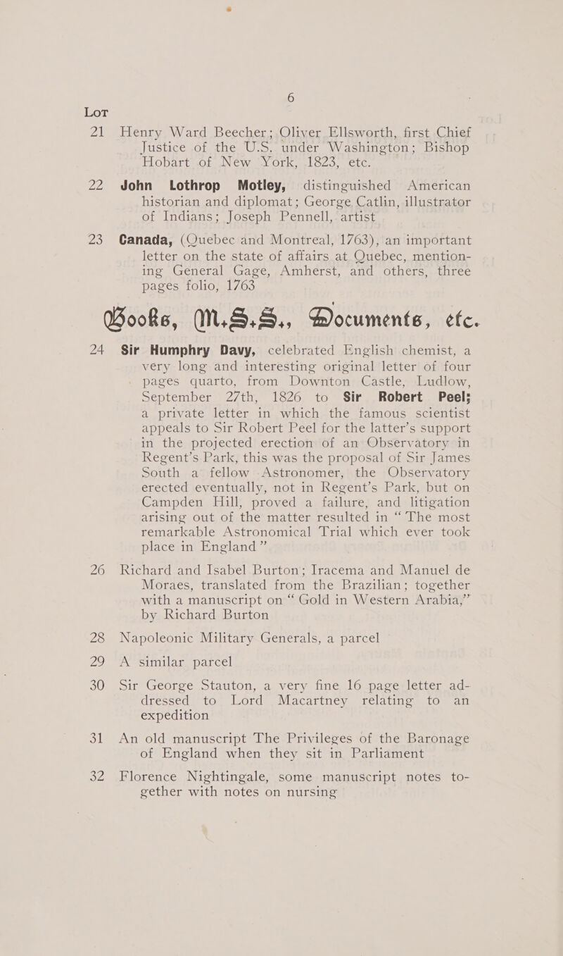 21 Henry Ward Beecher; Oliver Ellsworth, first Chief Justice of the U.S. under. Washington; Bishop PLO DAT UsOiu WNC Winky OL Kel O20, et Gs 22 John Lothrop Motley, distinguished American historian and diplomat; George Catlin, illustrator of Indians; Joseph Pennell, artist 23 Canada, (Quebec and Montreal, 1763), an important letter on the state.of affairs at_Ouebec, mention- ing General’ Gage, ,Amherst, and others,.-three pages folio, 1763 Books, N.S... Documents, efc. 24 Sir Humphry Davy, celebrated English chemist, a very long and interesting original letter of four . pages quarto, from Downton Castle, Ludlow, September 27th, 1826 to Sir Robert Peel; a private letter in which the famous scientist appeals to Sir Robert Peel for the latter’s support in the projected erection of an Observatory in Regent’s Park, this was the proposal of Sir James South a fellow Astronomer, the Observatory erected eventually, not in Regent’s Park, but on Campden Hill, proved a failure, and litigation arising out, of thei matterresulted in-&gt; Theéunost remarkable Astronomical Trial which ever took place in England ” 26 Richard-and [sabel.Burton’Tracema and Manuel-de Moraes, translated from the Brazilian; together with a manuscript on “ Gold in Western Arabia,” by Richard Burton 28 Napoleonic Military Generals, a parcel 29 A Sitmilane parcel S0Mpsire reorce Staulonwd Very ncul Oepaccr el lLemeag= dressed to Lord _Macartney relating to an expedition 31 An old manuscript ‘The-Privileses ‘of the Baronage of England when they sit in Parliament 32 Florence Nightingale, some manuscript notes to- gether with notes on nursing