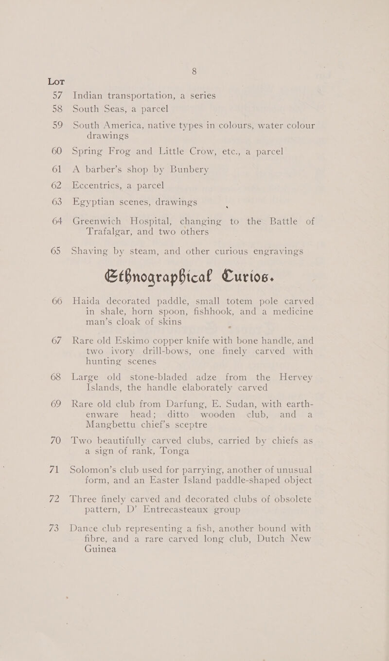 VE 58 59 60 61 62 63 64 65 66 67 68 69 70 AI I VS Indian transportation, a series South eas, a parcel South America, native types in colours, water colour drawings Springs Proctand wisitles Crow. hetemsapparce! A barber’s shop by Bunbery Becenttics .anparcel Egyptian scenes, drawings 4 Greenwich Hospital, changing to the. Battle of Trafalgar, and two others Shaving by steam, and other curious engravings EtBnographtcal Curios. Fiaida decorated paddle scmallgtotem-spale carved in shale, horn spoon, fishhook, and a medicine man’s cloak of skins ~ Rare old Eskimo copper knife with bone handle, and two ivory drill-bows, one finely. carved with hunting scenes Large old stone-bladed adze from the Hervey Islands, the handle elaborately carved Rare old club from Darfung, E. Sudan, with earth- enware ‘head. @ditto Jwoeden’ club? “anda Manebettu chiet’s sceptre Two beautifully carved clubs, carried by chiefs as a sign of rank, Tonga Solomon’s club used for parrying, another of unusual form, and an Easter Island paddle-shaped object Three finely carved and decorated clubs of obsolete pattern, .D’ EP mtrecdsteatssoroup Dance club representing a fish, another bound with Abrewand a rareicarved, Ono eClub wu LCheay ew Guinea
