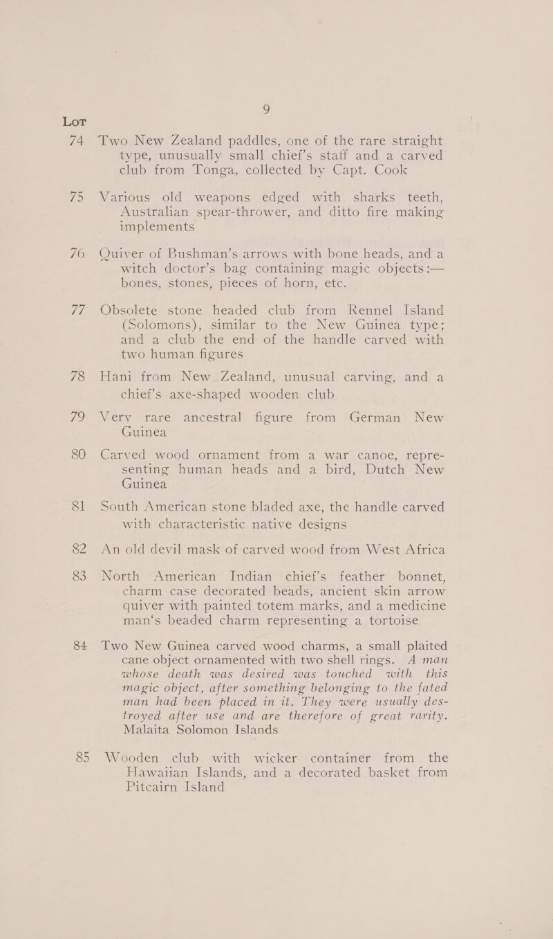 74 #5 70 77 78 ao 80 Sl 82 83 84 85 9 Two New Zealand paddles, one of the rare straight type, unusually small chiet’s staff and a. carved clap; arom, Tonga, coliécted by Capt. Cook Various old weapons edged with sharks teeth, Australian spear-thrower, and ditto fire making implements Ouiver ot Bushman’s:arrows with bone heads, and-a witch doctor’s bag containing magic objects :— bones, stones. pieces) of, horn, etc. Obsolete stone headed club from Rennel Island (Solomons); similar to the New Guinea type; and a club the end of the handle carved with two human figures Hant trom New Zealand), unusual’ carving,.and a chief’s axe-shaped wooden club Very “rare ancestral teuce. irom “German? New Guinea Carved wood ornament from a war canoe, repre- senting human heads and a bird, Dutch New Guinea South American stone bladed axe, the handle carved with characteristic native destens An old devil mask of carved wood from West Africa Nertn “American Indian’ vehier a teather - bonnet, charm case decorated beads, ancient skin arrow quiver with painted totem marks, and a medicine man‘s beaded charm representing a tortoise Two New Guinea carved wood charms, a small plaited cane object ornamented with two shell rings. A man whose death was desired was touched with this magic object, after something belonging to the fated man had been placed in it. They were usually des- troyed after use and are therefore of great rarity. Malaita Solomon Islands Wooden club with wicker container from the Hawaiian Islands, and a decorated basket from Pitcairn Island