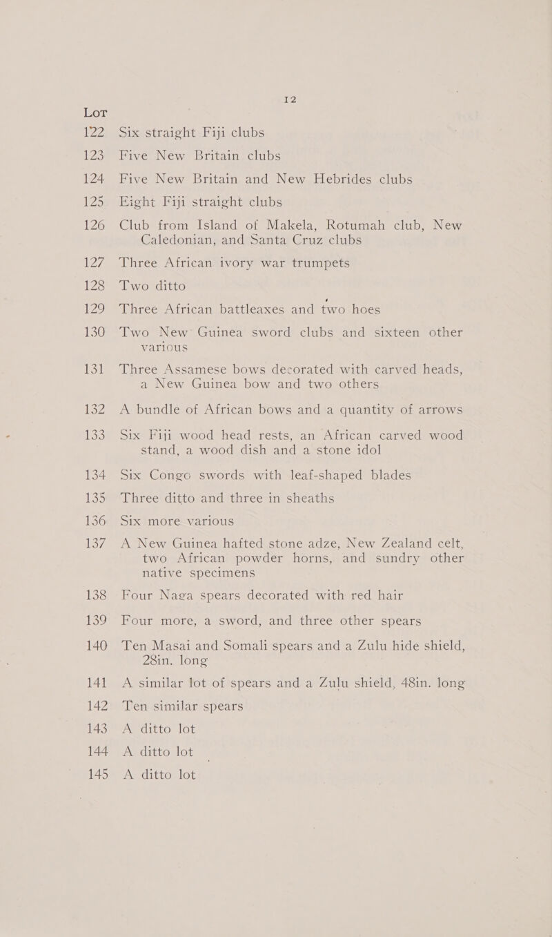 Six straight Fiji clubs Five New Britain clubs Five New Britain and New Hebrides clubs Bight Fiji straight clubs Club from Island of Makela, Rotumah club, New Caledonian, and Santa Cruz clubs Three African ivory war trumpets Two ditto Three African battleaxes and two hoes Two New: Guinea sword clubs and sixteen other Various Three Assamese bows decorated with carved heads, a New Guinea bow and two others A bundle of African bows and a quantity of arrows Six Fiji wood head rests, an African carved wood stand, a wood dish and a‘stone idol Six Congo swords with leaf-shaped blades Three ditto and three in sheaths Six more various A New Guinea hafted stone adze, New Zealand celt, two African powder horns, and sundry other native specimens Four Naga spears decorated with red hair Four more, a sword, and three other spears Ten Masai and Somali spears and a Zulu hide shield, 28in. long A similar lot of spears and a Zulu shield, 481n. long Ten similar spears A ditto lot A. ditto lot A ditto lot