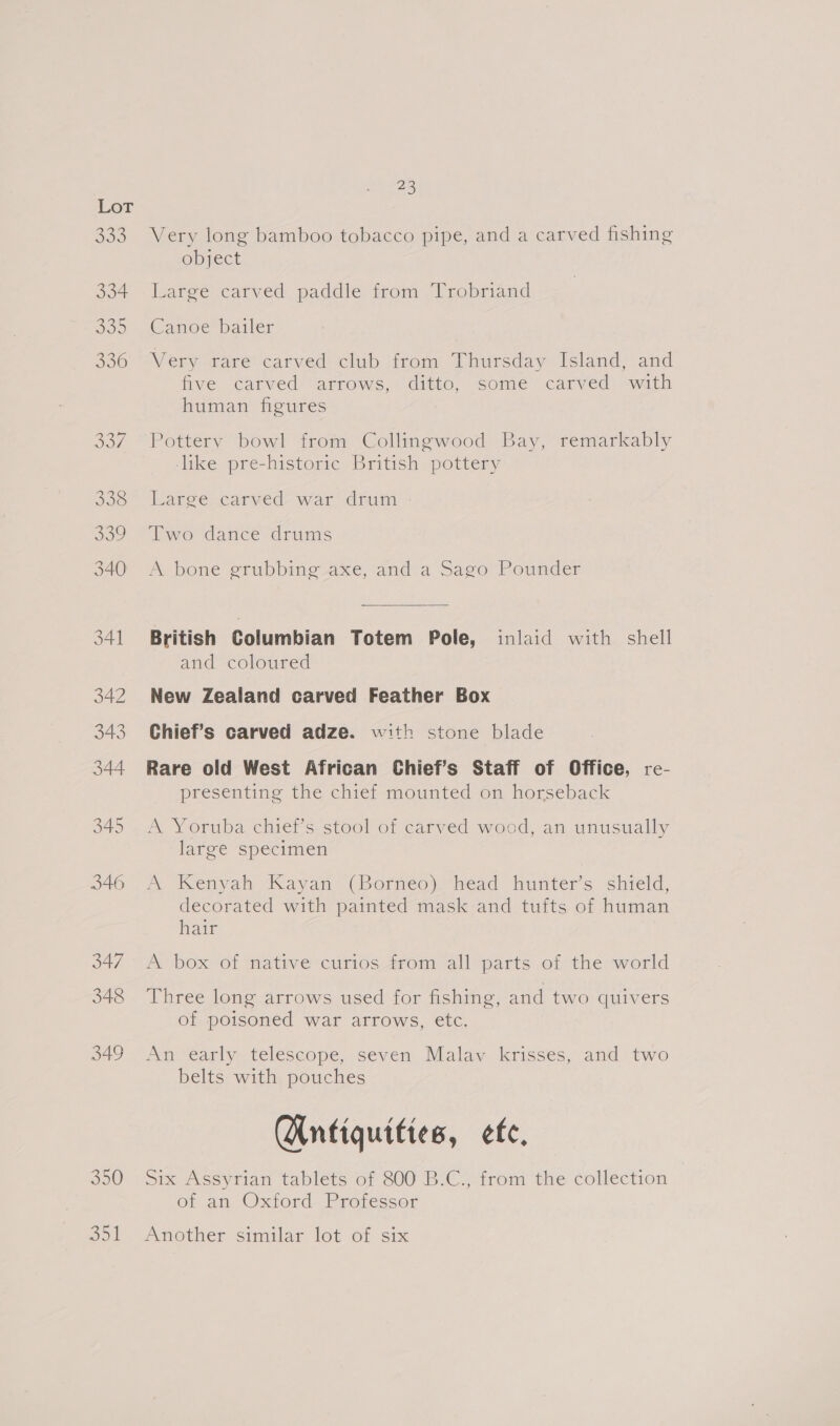 350 Aes) ae Very long bamboo tobacco pipe, and a carved fishing object Large carved paddle from Trobriand Canoe bailer Very rare carved club from Thursday Island, and five carved arrows, ditto, some carved with human figures Pottery bowl from Collingwood Bay, remarkably like pre-historic British pottery Laree carved- war’ drum Two dance drums A bone grubbing axe, and a Sago Pounder British Columbian Totem Pole, inlaid with shell and coloured New Zealand carved Feather Box Chief’s carved adze. with stone blade Rare old West African Chief’s Staff of Office, re- presenting the chief mounted on horseback A Yoruba chief’s stool of carved wood, an unusually large specimen A Kenyah Kayan (Borneo)! head hunters shield, decorated with painted mask and tufts of human hair A box of native curios from all parts of the world Three long arrows used for fishing, and two quivers of poisoned war arrows, etc. An early telescope, seven Malav krisses, and two belts with pouches (Antiquities, ef, Six Assyrian tablets of 800 B:C,, trom the-collection of an Oxiord Professor Another similar lot of six