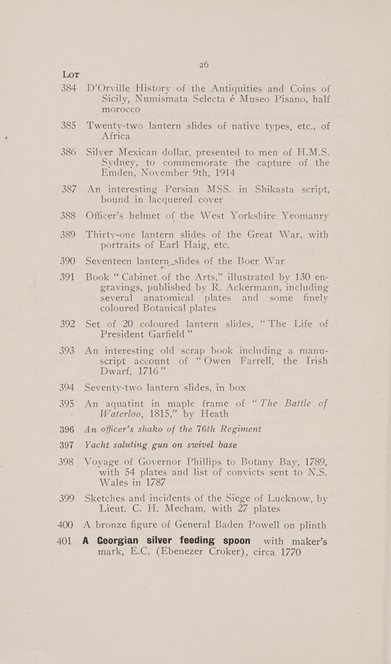 386 387 388 339 390 oul ou2 See 394 295 396 397 398 ee 400 20 D’Orville History of the Antiquities and Coins of Sicily, Numismata Selecta é Museo Pisano, half morocco Twenty-two lantern slides of native types, etc., of A ilicd silver Mexican dollar, presented to men of H.M.S. Sydney, to commemorate the capture of the Emden, November 9th, 1914 Antmnteresting: srerstane\)Soilin Pobikastagiseript, bound in lacquered cover Officer’s helmet of the West Yorkshire Yeomanry Thirty-one lantern slides of the Great War, with potttaits, of Parla tlaroesetc Seventeen lantern slides of the Boer War Book © Cabinet ot:the Arts,” illustrated by [30%en= eravings, published by R. Ackermann, including several anatomical plates and some _ finely coloured Botanical plates Set of 20: coloured lantern slides, “The Lite of President Garfield ” An interesting old scrap book including a manu- SCriph. accounts Ol _UWene ariel aetheeelidsh Dwar! 7167 Seventy-two lantern slides, in box An-aquatint. in maple trameé of ~ Lhe Battle soy Waterloo, 1815,” by Heath An officer’s shako of the 76th Regiment Yacht saluting gun on swivel base Voyage of Governor Phillips to Botany Bay, 1789, with 54 plates and list of convicts sent to N.S. Wales in 1787 Sketches and incidents of the Siege of Lucknow, by Lieuts GH Mecham withe27 plates A bronze figure of General Baden Powell on plinth marke bh C. (DibenezcrGroken) = circagl 7