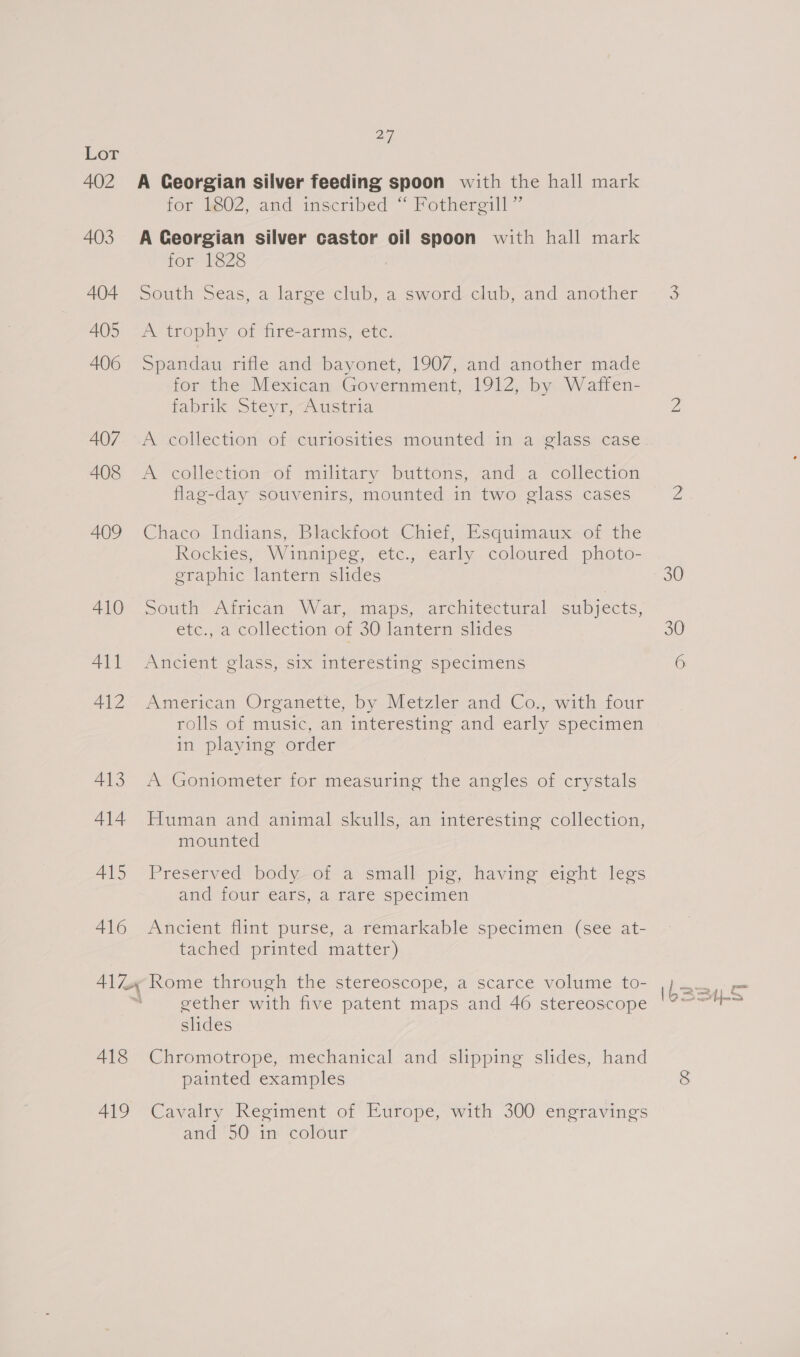 402 403 404 405 406 407 408 409 410 411 412 413 414 A415 416 418 419 27 A Ceorgian silver feeding spoon with the hall mark for 1802, and inscribed “ Fothergill”’ A Georgian silver castor oil spoon with hall mark for 1828 South Seas, a large club, a sword club, and another A trophy of fire-arms, etc. Spandau rifle and bayonet, 1907, and another made for the Mexican Government, 1912, by Waffen- fabrik Steyr, -.ustria A collection of curiosities mounted in a glass case A collection—or military buttons, “and Ua collectron flag-day souvenirs, mounted in two glass cases Chaco Indians, Blackfoot Chief, Esquimaux of the Rockies, Winnipeg, etc., early coloured photo- graphic lantern slides South’ Atrican: War,..maps,- architectural. subjects, etc., a collection of 30 lantern slides Ancient glass, six interesting specimens American Organette, by Metzler and Co,, with four rolls of music, an interesting and early specimen in playing order A Goniometer for measuring the angles of crystals Human and animal skulls, an interesting collection, mounted Preserved body of a small pig, having eight legs and four ears, a fare specimen Ancient flint purse, a *émarkable specimen (see at- tached printed. matter ) Rome through the stereoscope, a scarce volume to- gether with five patent maps and 46 stereoscope slides Chromotrope, mechanical and slipping slides, hand painted examples Cavalry Regiment of Europe, with 300 engravings and 50 in colour 30 6 bas LS