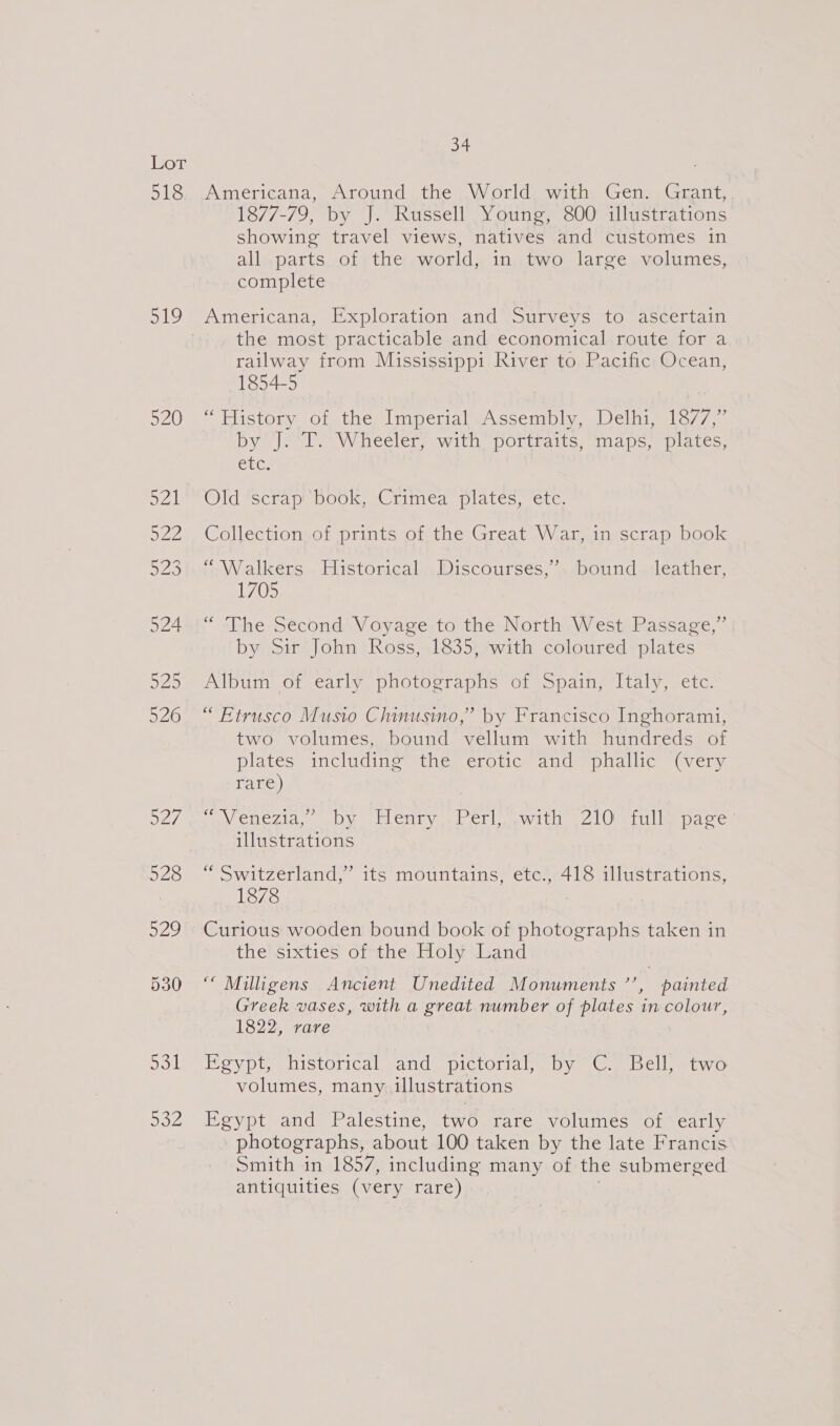 L0T: 518 oly Sal aval Seok Dot 34 Americana, Around the World with Gen. Grant, 1877-79, by J. Russell Young, 800 illustrations showing travel views, natives and customes in all parts of the world, in two large volumes, complete Americana, Exploration and Surveys to ascertain the most practicable and economical route for a railway from Mississippi River to Pacific Ocean, 1854-5 “History of the Imperial&lt;~Assembly, Delhi, 1877,” by @) VCP Wheelers with, DOrtiaite. maps. plates: CEG: Wideecripe nook uC tinea plates were. Collection of prints of the Great War, in scrap book ro Wealkers . Historical,,Discoursés,’, bound . leather, L703 “The Second Voyage to the North West Passage,” by Sir John Ross, 1835, with coloured plates Album of early photographs of Spain, Italy, etc “ Etrusco Musto Chinusino,” by Francisco Inghorami, two volumes, bound vellum with hundreds of plates: including” ine, eroviic and piallic (very rare) Wa GDeZid tally wy Ici yaw CT umewilio ge eri ea oe illustrations “ Switzerland,” its mountains, etc., 418 illustrations, 1878 Curious wooden bound book of photographs taken in the sixties of the Holy Land “ Milliigens Ancient Unedited Monuments ’’, painted Greek vases, with a great number of plates in colour, 1822, rare OV pip MiStOricalands DICLOLial wD y s(Crmnbellmi ayo volumes, many illustrations Egypt and Palestine, two rare volumes of early photographs, about 100 taken by the late Francis Smith in 1857, including many of the submerged antiquities (very rare)