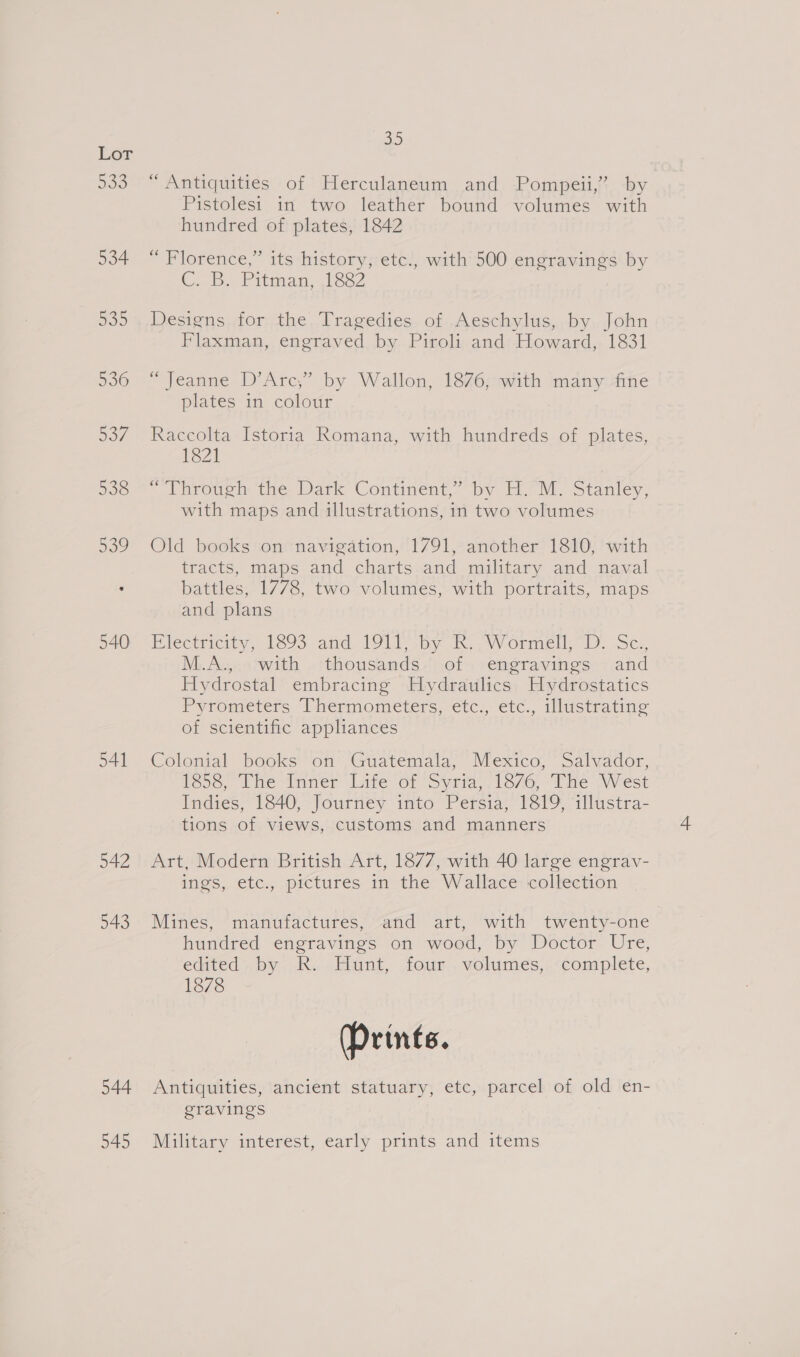 535 534 53D 536 go7 538 539 540 541 542 543 544 945 ow “Antiquities of Herculaneum and Pompeii,’ by Pistolest in two leather bound volumes with hundred of plates, 1842 d) “Florence,” its history, etc., with 500 engravings by C. 5. Pitman, 162 Designs for the Tragedies of Aeschylus, by John Flaxman, engraved by Piroli and Howard, 1831 “Jeanne D’Arc,” by Wallon, 1876, with many fine plates in colour Raccolta Istoria Romana, with hundreds of plates, 1821 * Through thes Dark Continent. by HM. Stanley, with maps and illustrations, in two volumes Old books on navigation, 1791, another 1810, with tracts, maps and charts and military and naval battles, 1778, two volumes, with portraits, maps and plans Biectricity, 1393 and. IQLIS by ki AWVormell,” Dp. Ses M.A., with thousands of engravings and Hydrostal embracing Hydraulics Hydrostatics Pyrometers Thermometers, etc., etc., illwstrating of scientific appliances Colonial pooks on’, Guatemala, Mexico, “Salvador, reso, Lhe “nner dare or Syria, 1676, The West Indies, 1840, Journey into Persia, 1819, illustra- tions of views, customs and manners Art, Modern British Art, 1877, with 40 large engrav- ings, etc., pictures in the Wallace:'collection Mines, ‘manufdctures, “and art, with twenty-one hundred engravings on wood, by Doctor Ure, edited, by -R. . Hunt, four , volumes, .&lt;conplete, 1878 (Prints. Antiquities, ancient statuary, etc, parcel of old en- gravings Military interest, early prints and items