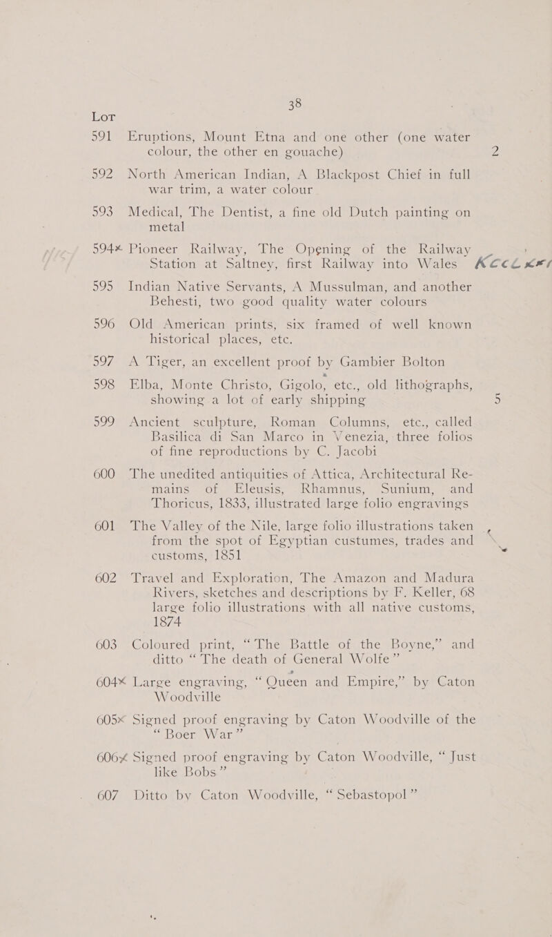 38 Lor 591 Eruptions, Mount Etna and one other (one water colour, the other en gouache) 2 5992. North American: Indian; A Blackpost Chieieiniitoll Fd war trim, a water colour 593 Medical, The Dentist, a fine old Dutch painting on metal 594% Pioneer Railway, The Opgning of the Railway _ Station at Saltney, first Railway into Wales AC¢CLX&amp;*? 595 Indian Native Servants, A Mussulman, and another Behesti, two good quality water colours 596 Old American prints; six framed of well known historical places, ‘€1c, 997 A Tiger, an excellent proof by Gambier Bolton 598 Elba, Monte Christo, Gigolo, etc., old lithographs, showing a lot of early shipping 5 599 Ancient. scufpture Romanes Golumns scetc: scalled Basilicareds San Marco in “Venezia, three folios of fine reproductions by C. Jacobi 600 The unedited antiquities of Attica, Architectural Re- Mails “eOlay C1CUSis® wih DAMINiG as &gt; Uniden Thoricus, 1833, illustrated large folio engravings 601 The Valley of the Nile, large folio illustrations taken from the spot of Egyptian custumes, trades and customs, 1851 602 Travel and Exploration, The Amazon and Madura Rivers, sketches and descriptions by F. Keller, 68 large folio illustrations with all native customs, 1874 CUS ss Coloureds print ashe batticn Omiueom lOve. seat aqittoe “The déathvorGenerals Wolte 8 604% Large engraving, “ Queen and Empire,” by Caton W oodville 605x Signed proof engraving by Caton Woodville of the SOCtm Vals. 606% Signed proof engraving by Caton Woodville, “ Just like Bobs” 607 Ditto by Caton Woodville, “ Sebastopol ”