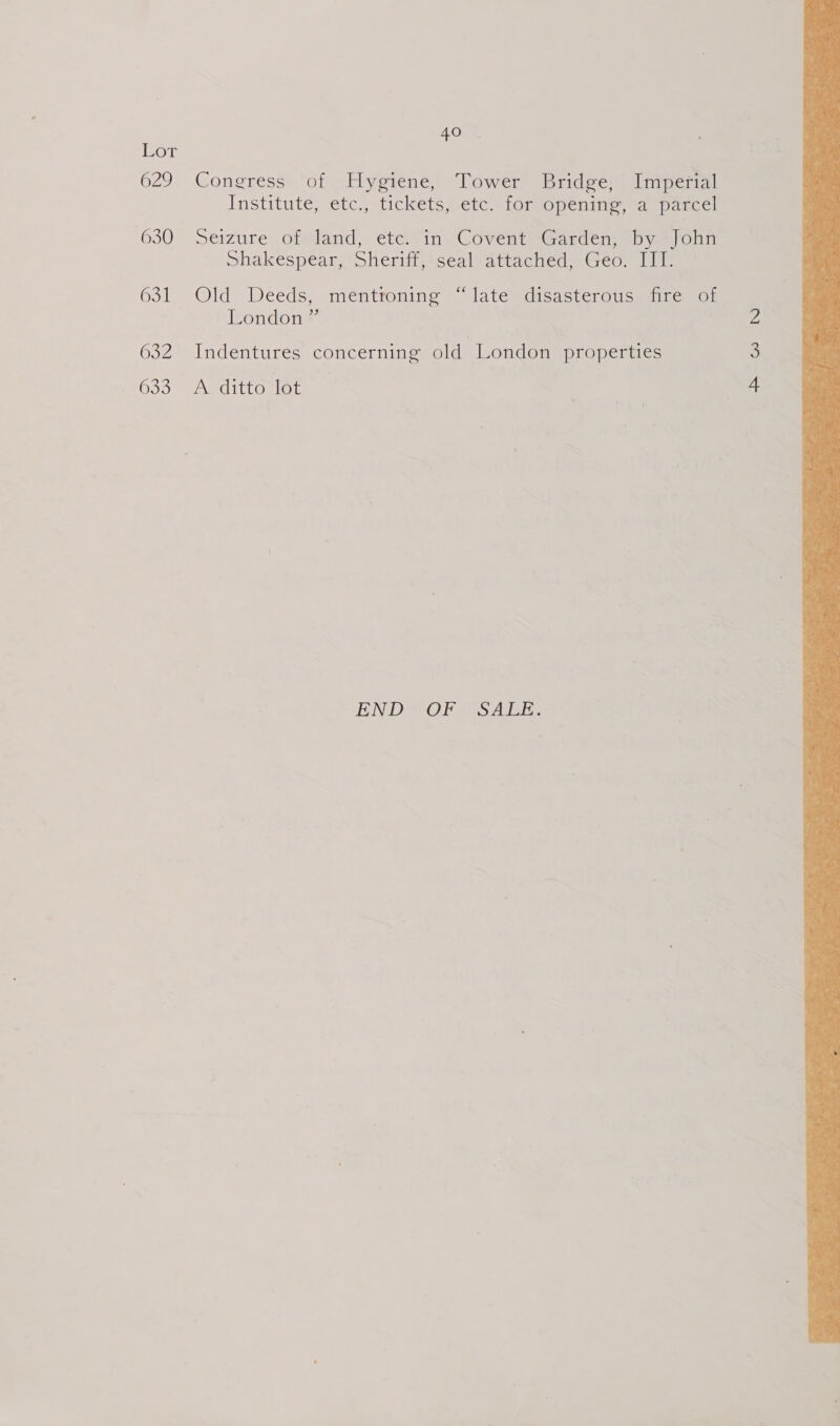 or 629 630 631 632 633 40 © Congress of Hygiene, Tower Bridge, Imperial Institute, etc., tickets, etc. tor opéninge,“a parcel Seizure ofMand, é€te) in. Covent Garden? by join Shakespear, Sheriff, seal attached, Geo. III. Old’ Deeds, mentronine’» latesdisasterousmaite: on London” | Indentures concerning old London properties A ditto lot END OF SALE. 