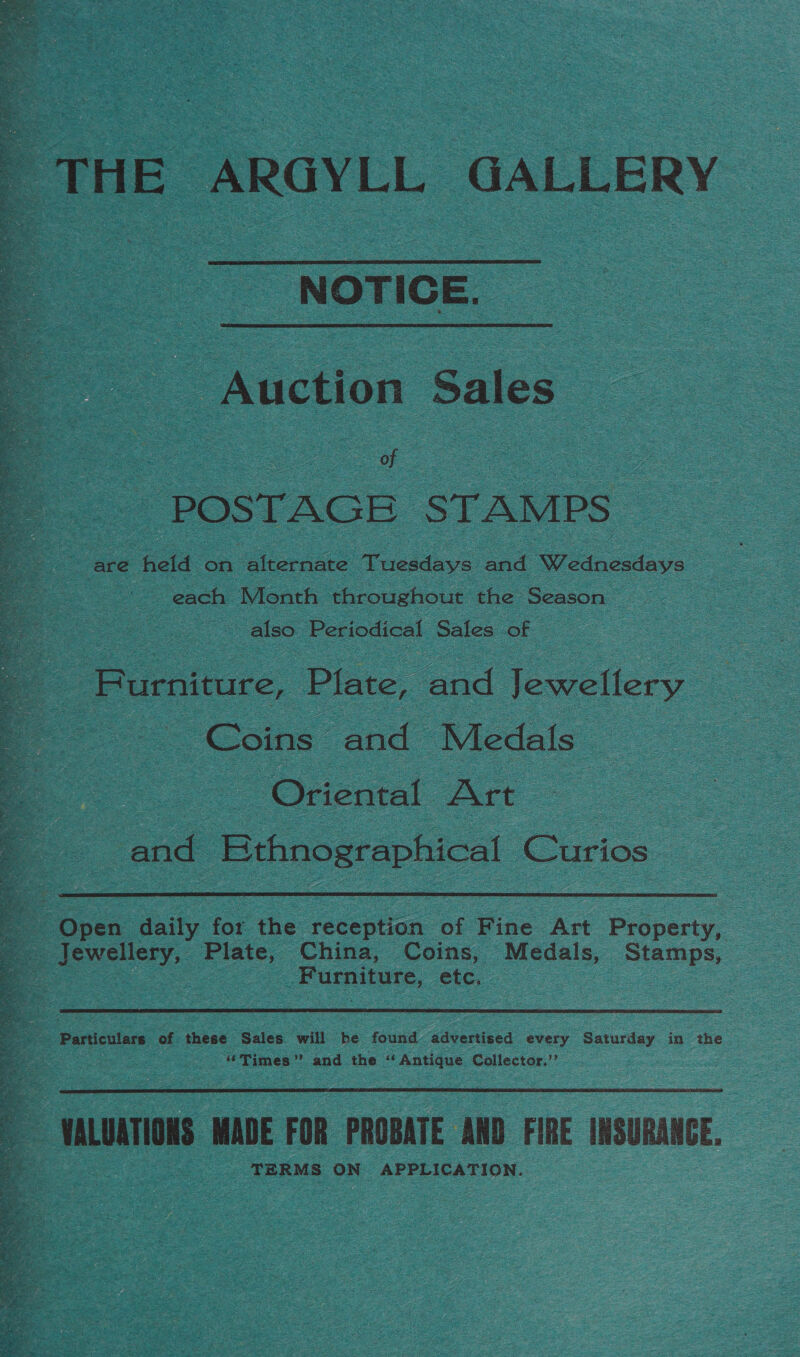 “THE ARGYLL GALLERY  NOTICE. Auction Sales : oe s of Zz oe POSTAGE STAMPS oc are held on ‘ehernare: Tuesdays and Wetoctave 2 : fe each Month throughout the Season ie ee also Periodical Sales of “Burniture, Plate, and Jewellery Coins» and Medals | Oriental Art. SS and Ethnographical Curios: a  a Open aay for the reception of Fine Art Property, | ee Jewellery, Plate, China, Coins, Medals, Stamps, | | Furniture, etc. | Particulars of these Sales will be found advertised every Saturday in the “Times” and the “Antique Collector.’’  3 VALUATIONS MADE FOR PROBATE AND FIRE INSURANCE . TERMS ON APPLICATION. 