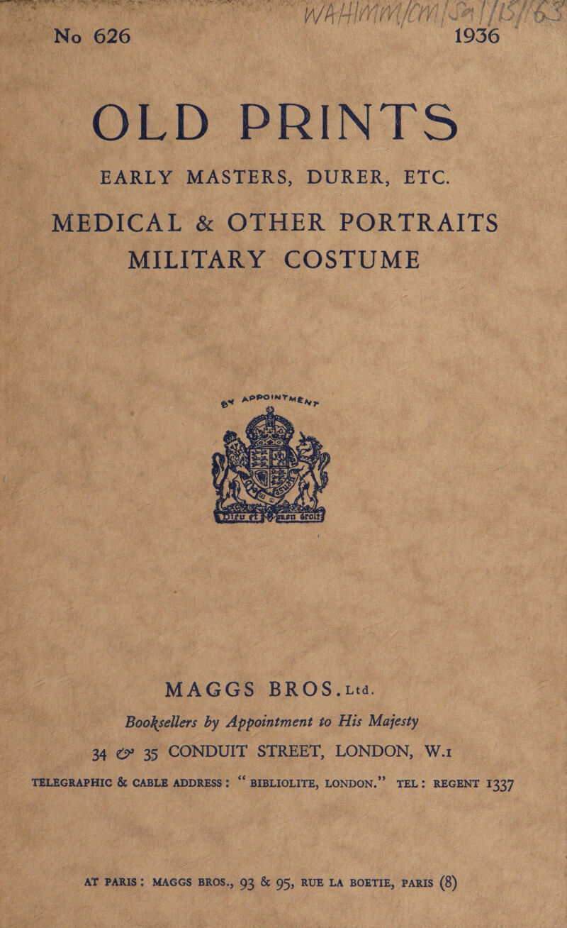 se eee aie Ne ie a Fes Ui iat, 4 ii 4 ; ae aN i) Whe HY if) vi Vif fy iP ‘Vy . seat 2 ie Y ] j i ‘ Ou 1956 | LO L D PRINTS EARLY MASTERS, DURER, ETC. MEDICAL &amp; OTHER PORTRAITS MILITARY COSTUME neces, | ae   MAGGS BROS. Ltd. pee. Booksellers by Appointment to His Majesty ae 4 @ 35 CONDUIT STREET, LONDON, War  foe TELEGRAPHIC &amp; CABLE ADDRESS : BIBLIOLITE, LONDON.” TEL: REGENT 1337  AT PARIS: MAGGS BROS., 93 &amp; 95, RUE LA BOETIE, PARIS (8)  eae | a