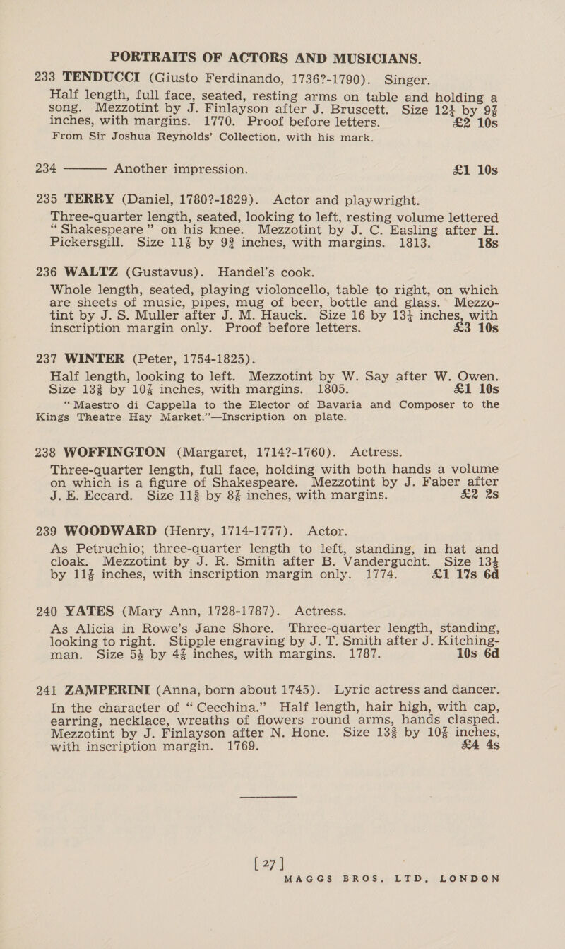 233 TENDUCCI (Giusto Ferdinando, 17362-1790). Singer. Half length, full face, seated, resting arms on table and holding a song. Mezzotint by J. Finlayson after J. Bruscett. Size 124 by 9% inches, with margins. 1770. Proof before letters. £2 10s From Sir Joshua Reynolds’ Collection, with his mark. 234  Another impression. £1 10s 235 TERRY (Daniel, 1780?-1829). Actor and playwright. Three-quarter length, seated, looking to left, resting volume lettered “Shakespeare” on his knee. Mezzotint by J. C. Easling after H. Pickersgill. Size 11% by 9? inches, with margins. 1813. 18s 236 WALTZ (Gustavus). Handel’s cook. Whole length, seated, playing violoncello, table to right, on which are sheets of music, pipes, mug of beer, bottle and glass. Mezzo- tint by J. S. Muller after J. M. Hauck. Size 16 by 134 inches, with inscription margin only. Proof before letters. £3 10s 237 WINTER (Peter, 1754-1825). Half length, looking to left. Mezzotint by W. Say after W. Owen. Size 132 by 10% inches, with margins. 1805. &amp;1 10s ‘“‘“Maestro di Cappella to the Elector of Bavaria and Composer to the Kings Theatre Hay Market.’’—Inscription on plate. 238 WOFFINGTON (Margaret, 17142-1760). Actress. Three-quarter length, full face, holding with both hands a volume on which is a figure of Shakespeare. Mezzotint by J. Faber after J.E. Eccard. Size 113 by 8% inches, with margins. &amp;2 2S 239 WOODWARD (Henry, 1714-1777). Actor. As Petruchio; three-quarter length to left, standing, in hat and cloak. Mezzotint by J. R. Smith after B. Vandergucht. Size 134 by 11% inches, with inscription margin only. 1774. £1 1%s 6d 240 YATES (Mary Ann, 1728-1787). Actress. As Alicia in Rowe’s Jane Shore. Three-quarter length, standing, looking to right. Stipple engraving by J. T. Smith after J. Kitching- man. Size 54 by 4% inches, with margins. 1787. 10s 6d 241 ZAMPERINI (Anna, born about 1745). Lyric actress and dancer. In the character of ‘‘ Cecchina.” Half length, hair high, with cap, earring, necklace, wreaths of flowers round arms, hands clasped. Mezzotint by J. Finlayson after N. Hone. Size 133 by 10% inches, with inscription margin. 1769. &amp;4 As [27]