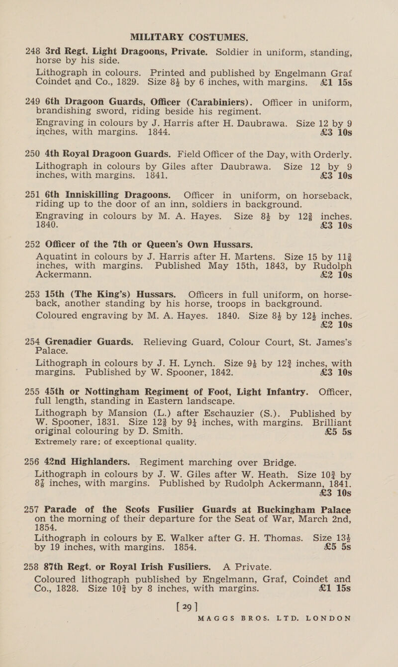 248 3rd Regt. Light Dragoons, Private. Soldier in uniform, standing, horse by his side. Lithograph in colours. Printed and published by Engelmann Graf Coindet and Co., 1829. Size 84 by 6 inches, with margins. £1 15s 249 6th Dragoon Guards, Officer (Carabiniers). Officer in uniform, brandishing sword, riding beside his regiment. Engraving in colours by J. Harris after H. Daubrawa. Size 12 by 9 inches, with margins. 1844. £3 10s 250 4th Royal Dragoon Guards. Field Officer of the Day, with Orderly. Lithograph in colours by Giles after Daubrawa. Size 12 by 9 inches, with margins. 1841. £3 10s 251 6th Inniskilling Dragoons. Officer in uniform, on horseback, riding up to the door of an inn, soldiers in background. Engraving in colours by M. A. Hayes. Size 83 by 123 fidlibs 1840. &amp;3 10s 252 Officer of the 7th or Queen’s Own Hussars. Aquatint in colours by J. Harris after H. Martens. Size 15 by 112 inches, with margins. Published May 15th, 1843, by Rudolph Ackermann. &amp;2 10s 253 15th (The King’s) Hussars. Officers in full uniform, on horse- back, another standing by his horse, troops in background. Coloured engraving by M. A. Hayes. 1840. Size 84 by 124 eae Ss aoe el Guards. Relieving Guard, Colour Court, St. James’s alace. Lithograph in colours by J. H. Lynch. Size 94 by 122 inches, with margins. Published by W. Spooner, 1842. £3 10s 255 45th or Nottingham Regiment of Foot, Light Infantry. Officer, full length, standing in Eastern landscape. Lithograph by Mansion (L.) after Eschauzier (S.). Published by W. Spooner, 1831. Size 122 by 94 inches, with margins. Brilliant original colouring by D. Smith. &amp;5 5s Extremely rare; of exceptional quality. 256 42nd Highlanders. Regiment marching over Bridge. Lithograph in colours by J. W. Giles after W. Heath. Size 103 by 8% inches, with margins. Published by Rudolph Ackermann, 1841. £3 10s 257 Parade of the Scots Fusilier Guards at Buckingham Palace on the morning of their departure for the Seat of War, March 2nd, 1854. Lithograph in colours by E. Walker after G. H. Thomas. Size 134 by 19 inches, with margins. 1854. &amp;5 5s 258 8%th Regt. or Royal Irish Fusiliers. A Private. Coloured lithograph published by Engelmann, Graf, Coindet and Co., 1828. Size 102 by 8 inches, with margins. £1 15s [ 29 ]