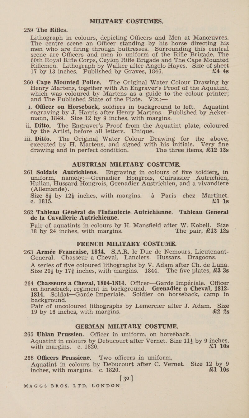 259 The Rifles. Lithograph in colours, depicting Officers and Men at Manceuvres. The centre scene an Officer standing by his horse directing his men who are firing through buttresses. Surrounding this central scene are Officers and men in uniform of the Rifle Brigade, The 60th Royal Rifle Corps, Ceylon Rifle Brigade and The Cape Mounted Riflemen. Lithograph by Walker after Angelo Hayes. Size of sheet 17 by 13 inches. Published by Graves, 1846. £4 4s 260 Cape Mounted Police. The Original Water Colour Drawing by Henry Martens, together with An Engraver’s Proof of the Aquatint, which was coloured by Martens as a guide to the colour printer; and The Published State of the Plate. Viz.:— i. Officer on Horseback, soldiers in background to left. Aquatint engraving by J. Harris after Henry Martens. Published by Acker- mann, 1849. Size 12 by 9 inches, with margins. ii. Ditto. The Engraver’s Proof from the Aquatint plate, coloured by the Artist, before all letters. Unique. iii. Ditto. The Original Water Colour Drawing for the above, executed by H. Martens, and signed with his initials. Very fine drawing and in perfect condition. The three items, £12 12s AUSTRIAN MILITARY COSTUME. 261 Soldats Autrichiens. Engraving in colours of five soldiers, in uniform, namely:—Grenadier Hongrois, Cuirassier Autrichien, Hullan, Hussard Hongrois, Grenadier Austrichien, and a vivandiere (Allemande). Size 84 by 124 inches, with margins. a Paris chez Martinet. ec. 1815. £&amp;1 Is 262 Tableau Général de l’Infanterie Autrichienne. Tableau General de la Cavallerie Autrichienne. Pair of aquatints in colours by H. Mansfield after W. Kobell. Size 18 by 24 inches, with margins. The pair, £12 12s FRENCH MILITARY COSTUME. 263 Armée Francaise, 1844. S.A.R. le Duc de Nemours, Lieutenant- General. Chasseur a Cheval. Lanciers. Hussars. Dragoons. A series of five coloured lithographs by V. Adam after Ch. de Luna. Size 203 by 172 inches, with margins. 1844. The five plates, £3 3s 264 Chasseurs a Cheval, 1804-1814. Officer—Garde Impériale. Officer on horseback, regiment in background. Grenadier a Cheval, 1812- 1814. Soldat—Garde Imperiale. Soldier on horseback, camp in background. Pair of uncoloured lithographs by Lemercier after J. Adam. Size 19 by 16 inches, with margins. &amp;2 2s GERMAN MILITARY COSTUME. 265 Uhlan Prussien. Officer in uniform, on horseback. Aquatint in colours by Debucourt after Vernet. Size 114 by 9 inches, with margins. c. 1820. &amp;1 10s -266 Officers Prussiene. Two officers in uniform. Aquatint in colours by Debucourt after C. Vernet. Size 12 by 9 inches, with margins. c. 1820. &amp;1 10s [ 30 ]