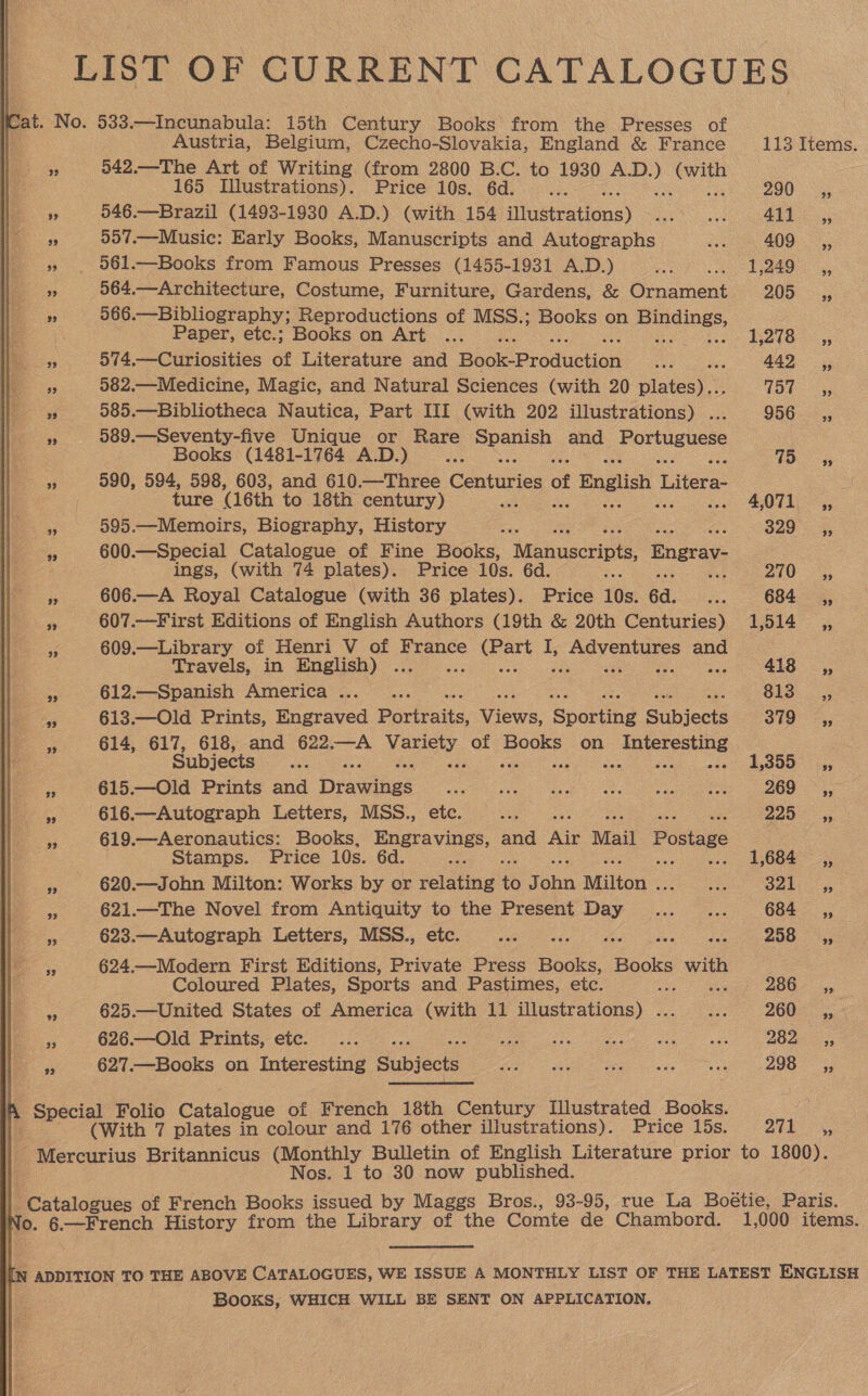 LIST OF CURRENT CATALOGUES Cat. No. 533.—Incunabula: 15th Century Books from the Presses of Austria, Belgium, Czecho-Slovakia, England &amp; France 113 Items. a 942.—The Art of Writing (from 2800 B.C. to 1930 — ae 165 Illustrations). Price 10s. 6d. PAS | Ear % 546.—Brazil (1493-1930 A.D.) (with 154 illustrations) PA a1F 557.—Music: Early Books, Manuscripts and Autographs re 409 ,, » . 061.—Books from Famous Presses (1455-1931 A.D.) Pe: 1249. ,, a 564.—Architecture, Costume, Furniture, Gardens, &amp; Gensment 205 5 fe 566.—Bibliography; Reproductions of MSS.; Books on ane Paper, etc.; Books on Art ... 1278.5; a 574.—Curiosities of Literature and Baok Production aes 442 ,, f 582.— Medicine, Magic, and Natural Sciences (with 20 plates) COR Gs ie 4; 585.—Bibliotheca Nautica, Part III (with 202 illustrations) . 956, is 589.—Seventy-five Unique or Rare Sous and Portuguese Books (1481-1764 A.D.) VO 95 3 590, 594, 598, 603, and 610.—Three Centuries of f English Litera- a ture (16th to 18th century) a: 4,071; ,, * 595.—Memoirs, Biography, History ae 329 4, a 600.—Special Catalogue of Fine Books, Manuscripts, Bngrav- ings, (with 74 plates). Price 10s. 6d. 210° 3; . 606.—A Royal Catalogue (with 36 plates). Price 10s. 6d. ce 684 _ ,, * 607.—First Editions of English Authors (19th &amp; 20th Centuries) 1,514 _,, 9 609.—Library of Henri V of France a ore I; oa and Travels, in English) ... 418 ,, &amp; 612.—Spanish America... .. 813. |; 5 613.—Old Prints, Engraved Portraits, Views Sporting Subjects 319° ;; zt 614, 617, 618, and 622.—A vee of pore on ae Subjects ee oe 1,355.4, Fe 615.—Old Prints and Drateines ia er ee ae 269 —,, &lt; 616.—Autograph Leiters, MSS., etc. eae a = 619. —Aeronautics: Books, Pe iees and Rig Mail Postage : Stamps. Price 10s. 6d. 1,684 ,, mn 620.—John Milton: Works by or felsine J ohn Milton . ae Ook ys Ee 621.—The Novel from Antiquity to the Present Day... __... 684 __,, ye 623.—Autograph Letters, MSS., etc. ee ane ae 208: 3; a 624.—Modern First Editions, Private Press oe Books with Coloured Plates, Sports and Pastimes, etc. ae 286° ee 625.—United States of America (with 11 illustrations) ...... 2002 20% 4, 626—Old Prints, etc. ... Gee ee a B0e —— 627.—Books on Interesting Subjects Me ee es oe ee A +. ecial Folio Catalogue of French 18th Century Illustrated Books. e i : (With 7 plates - colour and 176 other illustrations). Price 15s. 271 ,, Pfercurius Britannicus (Monthly Bulletin of English Literature prior to 1800). Nos. 1 to 30 now published. tcatalo ues of French Books issued by Maggs Bros., 93-95, rue La Boétie, Paris. No. trench History from the Library of the Comte de Chambord. 1,000 items. IN ADDITION TO THE ABOVE CATALOGUES, WE ISSUE A MONTHLY LIST OF THE LATEST ENGLISH . Books, WHICH WILL BE SENT ON APPLICATION.