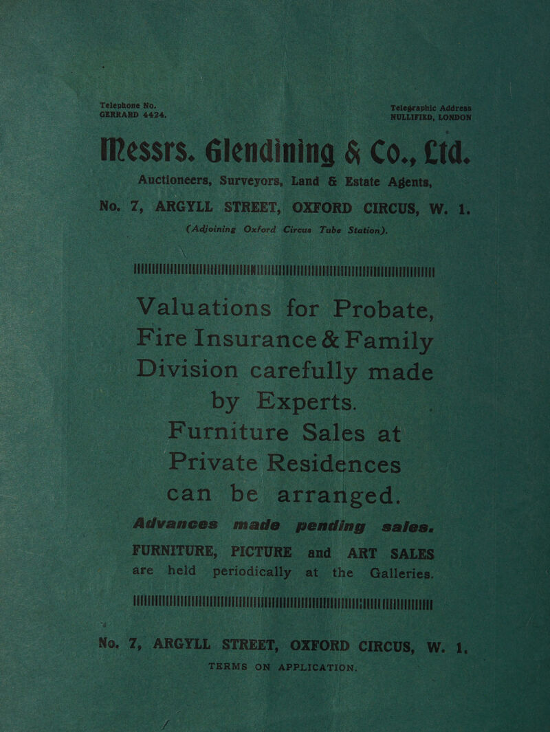 Telephone No. Ratt | Telegraphic Address GERRARD 4424, NULLIFIED, LONDON Messrs. Glendining § Co., td. Auctioneers, Surveyors, Land &amp; Estate Agents, No. 7, ARGYLL STREET, OXFORD CIRCUS, id 1. - (Adjoining Oxford Circus Tabe Station). Cn Valuations for Probate, Fire Insurance&amp;F amily Division carefully made by Experts. Furniture Sales at Private Residences can be arranged. Advances made pending sales. — ‘FURNITURE, PICTURE and ART SALES are held periodically at the Galleries. No, 7, ARGYLL STREET, OXFORD CIRCUS, W. 1 TERMS ON APPLICATION.