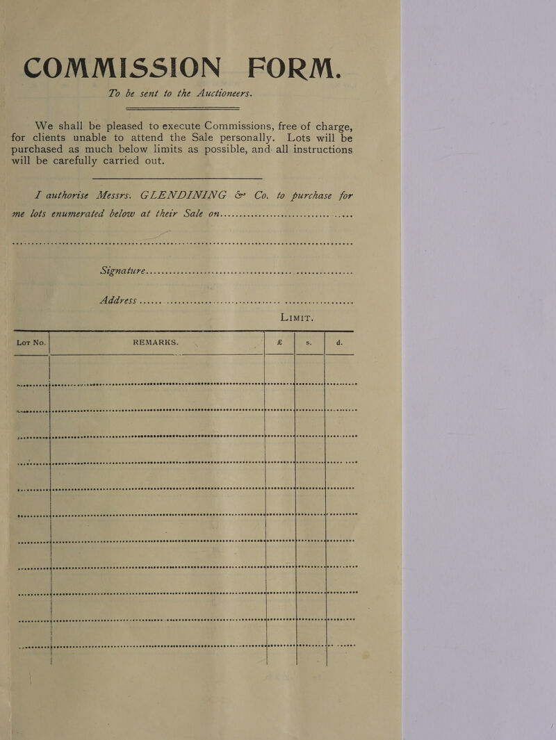 COMMISSION FORM. To be sent to the Auctioneers. We shall be pleased to execute Commissions, free of charge, for clients unable to attend the Sale personally. Lots wiil be purchased as much below limits as possible, and. all instructions will be carefully carried out. L authorise Messrs. GLENDINING &amp; Co. to purchase for me lots enumerated below at thetr Sale on i a |       As ER cn oo os nh nya eso CaMEMMR s etle sig beeiny Oe ee. «i ginee coc es GEMMIEG cy toe ee ae Lot No. REMARKS. ' £ Ss. d. meee 2 se ag esr evesore SILOS SSHHSSHHSSSSHOSHSSHSSSSSHSHSSSESPHSSSHHSSHSCHSHSSHSHSSSHOHOSTHSHSSAGETOHTOS SESH SoHo eeee +o DPAOMSSOSS TSE SOHOSSHSASSSSOSSSSHOTHEDHHOSOOOD SSCSSSSSSSSSSSSSHSSSHSSSSSSSSHSSHSHSPSSSSTSHSHSODOSOHHSHSHEHTASEESEHSSEHOEW. OeeEeEe Peso ee vege SoolTssesOPSSoToorenesere © OSS OOS OOS OSS HSS OSOTHOSHOEDO DO CHUHCETOOSEDSES OO SOTGI LCD OSE CEO DESL CHREe @oreeeeer Sd eeseooveseooeseoreseneeseeee @eeee0ee80 SPOHSSSSSSSSSHSSSHHSSHHHSSSSSSOHSSSHPSSSHSHHSHSSSSSesengeoeoeseose Poco seo eed CO SE SESH SHFHFSSHSHHOSTOSSFSSOHSEOEE®D @eeooseseooers Seeoerecevrosse2 e008 SSO HSOHPSS OLE OXe4f BEDS EZEOSSe eeceeeeoe® aaroeseres eovevesvoe