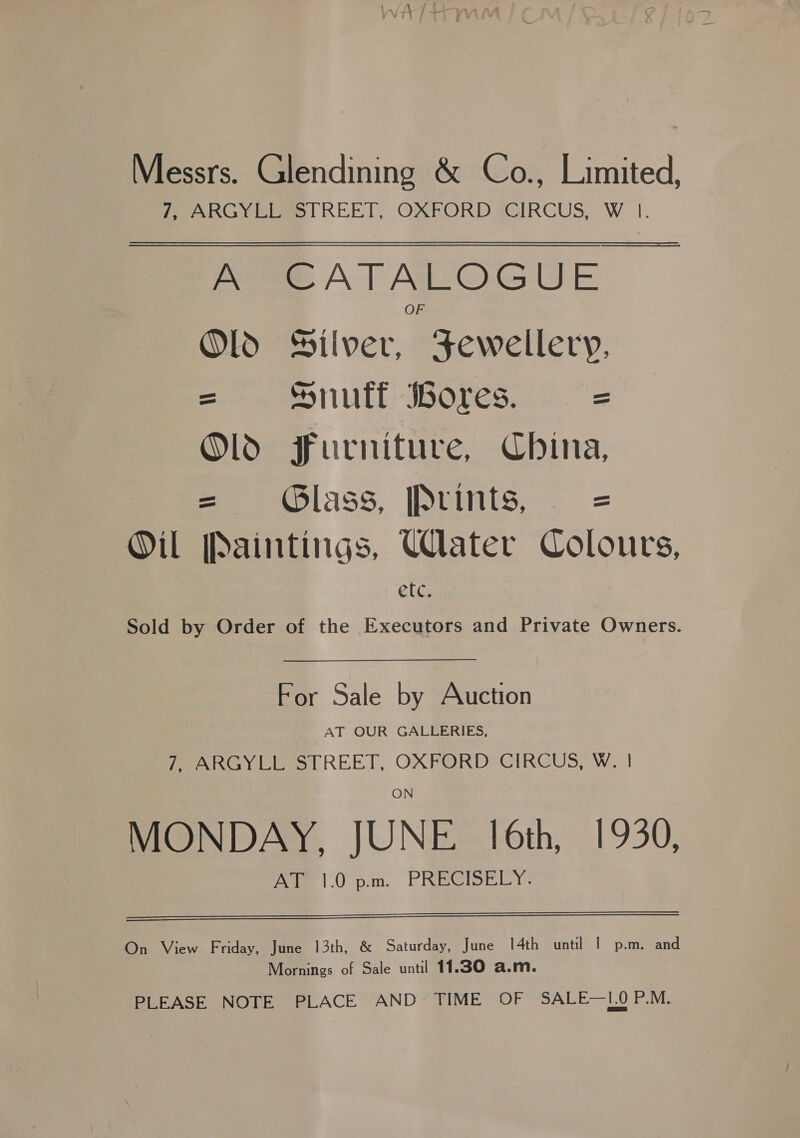 Messrs. Glendining &amp; Co., Limited, Peo RGy Elo l REET, OXFORD CIRCUS, W |. PORE AT ALOGUE Old Silver, Fewellery, = Snuff ores. = Old Furniture, China, = lass, Prmtis, . = Oil Paintings, Water Colours, e[c. Sold by Order of the Executors and Private Owners. For Sale by Auction AT OUR GALLERIES, Peay Ciewe | REET, OXFORD ® CIRCUS, Ww. ON MONDAY, JUNE 16th, 1930, AT 1.0 p.m. PRECISELY.   On View Friday, June 13th, &amp; Saturday, June 14th unt! | p.m. and Mornings of Sale until 11.30 a.m. PLEASE NOTE PLACE AND TIME OF SALE—L0O P.M.