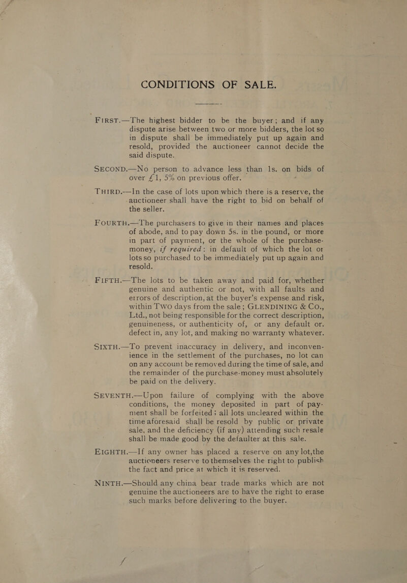 CONDITIONS OF SALE. FIRST.—The highest bidder to be the buyer; and if any dispute arise between two or more bidders, the lot so in dispute shall be immediately put up again and resold, provided the auctioneer cannot decide the said dispute. SECOND.—No person to advance less than ls. on ios of over £1, 5% on previous offer. ‘THIRD.-—In the case of lots upon which there isa reserve, the auctioneer shall have the right to bid on behalf of the seller. F OURTH.—The purchasers to give in their names and places of abode, and to pay down 5s. in the pound, or more in part of payment, or the whole of the purchase- money, tf required: in default of which the lot or lotsso purchased to be immediately put up again and resold. genuine and authentic or not, with all faults and errors of description, at the buyer’s expense and risk, within Two days from the sale; GLENDINING &amp; Co., Ltd., not being responsible for the correct description, genuineness, or authenticity of, or any default or. defect in, any lot, and making no warranty whatever. SIXTH.—To prevent inaccuracy in delivery, and inconven- ience in the settlement of the purchases, no lot can on any account be removed during the time of sale, and the remainder of the purchase-money must absolutely be paid on the delivery. SEVENTH.—Upon failure of complying with the above conditions, the money deposited in part of pay- ment shall be forfeited; all lots uncleared within the time aforesaid shall be resold by public or private sale, and the deficiency (if any) attending such resale shall be made good by the defaulter at this sale. EIGHTH.—If any owner has placed a reserve on any lot,the auctioneers reserve to themselves the right to publish the fact and price at which it 1s reserved. NINTH.—Should any china bear trade marks which are not genuine the auctioneers are to have the right to erase such marks before delivering to the buyer.