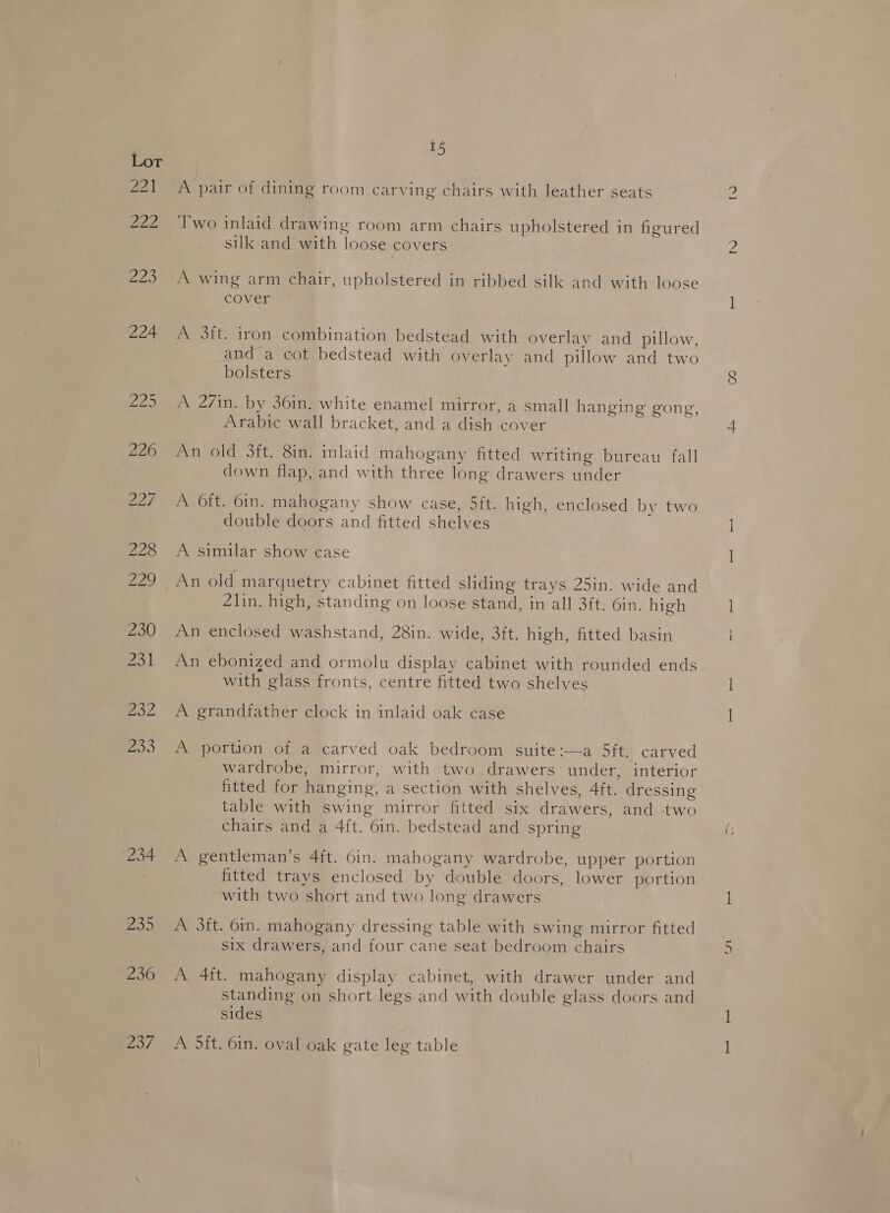 pal 222 Boo 224 Zo/ 15 A pair of dining room carving chairs with leather seats Two inlaid drawing room arm chairs upholstered in figured silk and with loose covers A wing arm chair, upholstered in ribbed silk and with loose cover A 3ft. iron combination bedstead with overlay and pillow, and a cot bedstead with overlay and pillow and two bolsters . A 27in. by 36in, white enamel mirror, a small hanging gong, Arabic wall bracket, and a dish cover An old 3ft. 8in. inlaid mahogany fitted writing bureau fall down flap, and with three long drawers under A. 6ft. 6in. mahogany show case, 5ft. high, enclosed by two double doors and fitted shelves A similar show case An old marquetry cabinet fitted sliding trays 25in. wide and 4lin. high, standing on loose stand, in all 3ft. 6in. high An enclosed washstand, 28in. wide, 3ft. high, fitted basin An ebonized and ormolu display cabinet with rounded ends with glass fronts, centre fitted two shelves A grandfather clock in inlaid oak case A portion of a carved oak bedroom suite:—a 5ft. carved wardrobe, mirror, with two drawers under, interior fitted for hanging, a section with shelves, 4ft. dressing table with swing mirror fitted six drawers, and two chairs and a 4{t. 6in. bedstead and spring A gentleman’s 4{t. 6in. mahogany wardrobe, upper portion fitted trays enclosed by double doors, lower portion with two short and two long drawers A 3ft. 6in. mahogany dressing table with swing mirror fitted six drawers, and four cane seat bedroom chairs A 4ft. mahogany display cabinet, with drawer under and standing on short legs and with double glass doors and sides A 5ft. 6in. oval oak gate leg table ies)