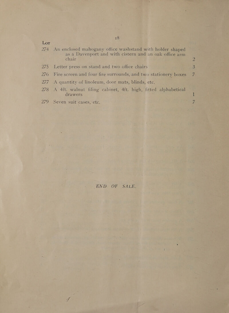 An enclosed mahogany othce washstand with holder shaped as a Davenport and with cistern and an oak office arm chair Letter press on stand and two office chairs Fire screen and four fire surrounds, and two stationery boxes A quantity of linoleum, door mats, blinds, etc. A 4ft. walnut filing cabinet, 4ft. high, fitted alphabetical drawers Seven suit\cases, etc. ‘END OF SALE. ie) W