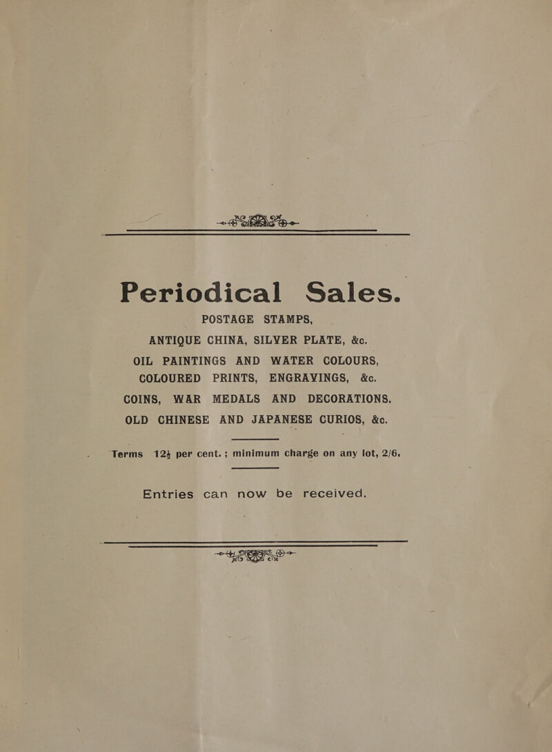 Periodical Sales. POSTAGE STAMPS, ANTIQUE CHINA, SILYER PLATE, &amp;c. OIL PAINTINGS AND WATER COLOURS, COLOURED PRINTS, ENGRAYINGS, &amp;c. COINS, WAR MEDALS AND DECORATIONS. OLD CHINESE AND JAPANESE CURIOS, &amp;. ‘Terms 123 per cent.; minimum Charge on any lot, 2/6. Entries can now be received.  =~ &gt; Heo