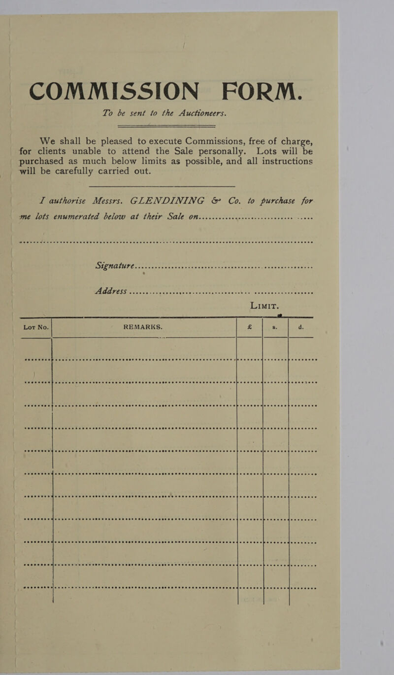 COMMISSION FORM. To be sent to the Auctioneers. We shall be pleased to execute Commissions, free of charge, for clients unable to attend the Sale personally. Lots wiil be purchased as much below limits as possible, and all instructions will be carefully carried out. I authorise Messrs. GLENDINING &amp; Co. to purchase for  ‘me lots enumerated below at thetyr Sale Ott. ccccccccccccccceccecvceccces cove DUE PSL Paces cre cen tas cabsnes simu datas 05's 5 Brie casns setae’ ERCEET ES OD Se ONES NOTRE Je a le ne EN ae er aan Lot No REMARKS.  SOSHCSHSSP See ESHSEHHHSSHHSSHSHSSSHSSSOHSHSSHEHSHSHOSHHSHSHSH HEHEHE HEEEEHEH HD HSHHEHEHMSE HHO EH EHEEEHOD SFSOSHHSSHSHH SSHSSSHSHSHHSSSSHOHTHSHSSSHSSSHSHSTHSHSSHSSSHSHSHTHSHSSHSHSHSHHSHSSTHTEHHEHTHSHEPSSEBESSI9SSHOSSEHSSOBEEES SOPOT OLAH eee eH SEH HHH HOH HOSES SHEHE SES HHH ETOH EH OHO OETESHHTEEHES HEME SEE OEEpEEESEEHE OEE eees  