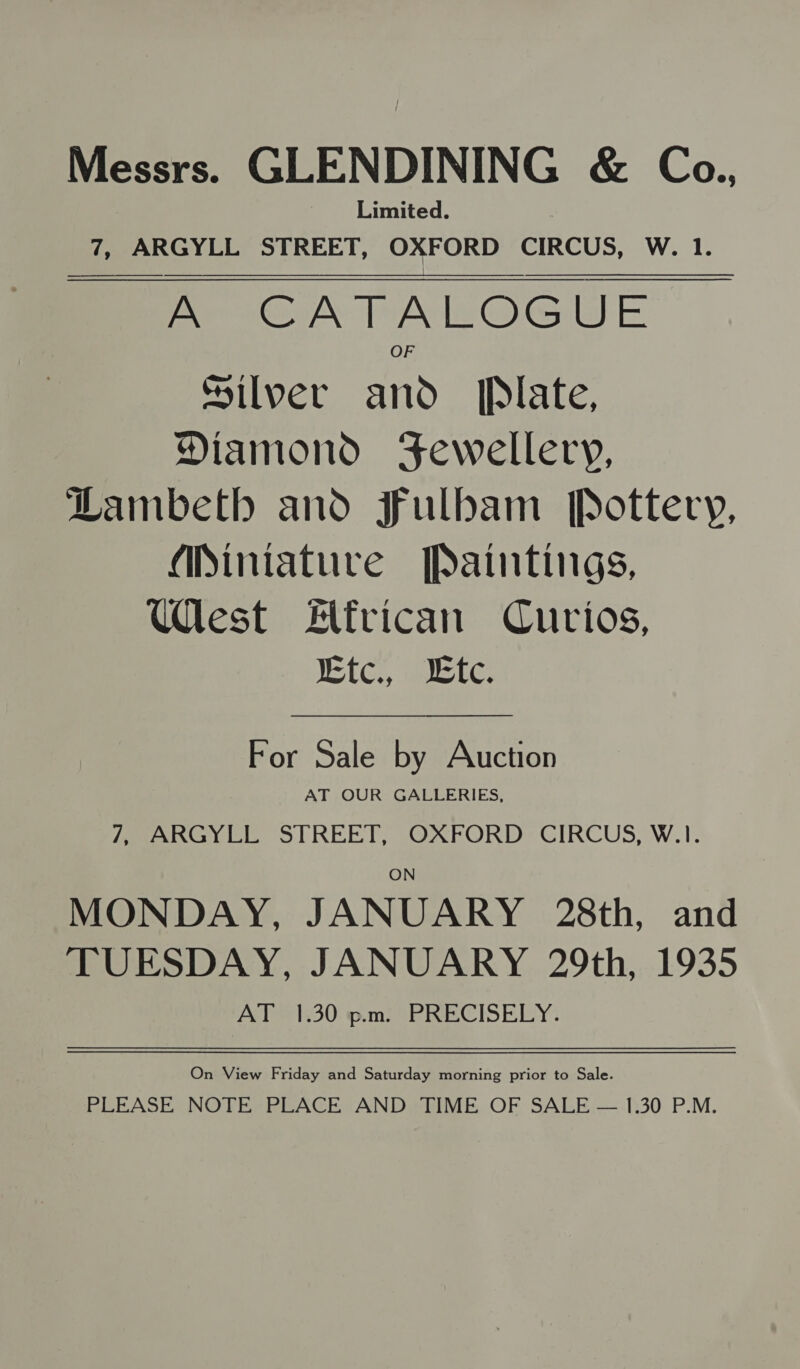 Messrs. GLENDINING &amp; Coa., Limited. 7, ARGYLL STREET, OXFORD CIRCUS, W. 1. A CATALOGUE | Silver and Plate, Diamond Fewellery, Lambeth and Fulbam [Pottery, Miniature Paintings, West Flfrican Curios, Ktc., Ltc.  For Sale by Auction AT OUR GALLERIES, 7, ARGYLL STREET, OXFORD CIRCUS, W.1. MONDAY, JANUARY 28th, and TUESDAY, JANUARY 29th, 1935 AT 1.30 pm: PRECISELY. On View Friday and Saturday morning prior to Sale. PLEASE NOTE PLACE AND TIME OF SALE — 1:30 P.M.